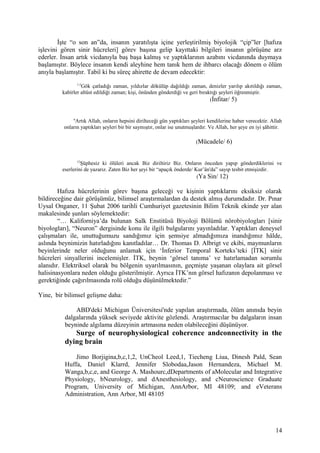 İşte “o son an”da, insanın yaratılışta içine yerleştirilmiş biyolojik “çip”ler [hafıza
işlevini gören sinir hücreleri] görev başına gelip kayıttaki bilgileri insanın görüşüne arz
ederler. İnsan artık vicdanıyla baş başa kalmış ve yaptıklarının azabını vicdanında duymaya
başlamıştır. Böylece insanın kendi aleyhine hem tanık hem de ihbarcı olacağı dönem o ölüm
anıyla başlamıştır. Tabiî ki bu süreç ahirette de devam edecektir:
1-5
Gök çatladığı zaman, yıldızlar dökülüp dağıldığı zaman, denizler yarılıp akıtıldığı zaman,
kabirler altüst edildiği zaman; kişi, önünden gönderdiği ve geri bıraktığı şeyleri öğrenmiştir.
(İnfitar/ 5)
6
Artık Allah, onların hepsini dirilteceği gün yaptıkları şeyleri kendilerine haber verecektir. Allah
onların yaptıkları şeyleri bir bir saymıştır, onlar ise unutmuşlardır. Ve Allah, her şeye en iyi şâhittir.
(Mücadele/ 6)
12
Şüphesiz ki ölüleri ancak Biz diriltiriz Biz. Onların önceden yapıp gönderdiklerini ve
eserlerini de yazarız. Zaten Biz her şeyi bir “apaçık önderde/ Kur’ân'da” sayıp tesbit etmişizdir.
(Ya Sin/ 12)
Hafıza hücrelerinin görev başına geleceği ve kişinin yaptıklarını eksiksiz olarak
bildireceğine dair görüşümüz, bilimsel araştırmalardan da destek almış durumdadır. Dr. Pınar
Uysal Onganer, 11 Şubat 2006 tarihli Cumhuriyet gazetesinin Bilim Teknik ekinde yer alan
makalesinde şunları söylemektedir:
“… Kaliforniya’da bulunan Salk Enstitüsü Biyoloji Bölümü nörobiyologları [sinir
biyologları], “Neuron” dergisinde konu ile ilgili bulgularını yayınladılar. Yaptıkları deneysel
çalışmaları ile, unuttuğumuzu sandığımız için şemsiye almadığımıza inandığımız hâlde,
aslında beynimizin hatırladığını kanıtladılar… Dr. Thomas D. Albrigt ve ekibi, maymunların
beyinlerinde neler olduğunu anlamak için ‘İnferior Temporal Korteks’teki [İTK] sinir
hücreleri sinyallerini incelemişler. İTK, beynin ‘görsel tanıma’ ve hatırlamadan sorumlu
alanıdır. Elektriksel olarak bu bölgenin uyarılmasının, geçmişte yaşanan olaylara ait görsel
halisinasyonlara neden olduğu gösterilmiştir. Ayrıca İTK’nın görsel hafızanın depolanması ve
gerektiğinde çağırılmasında rolü olduğu düşünülmektedir.”
Yine, bir bilimsel gelişme daha:
ABD'deki Michigan Üniversitesi'nde yapılan araştırmada, ölüm anınıda beyin
dalgalarında yüksek seviyede aktivite gözlendi. Araştırmacılar bu dalgaların insan
beyninde algılama düzeyinin artmasına neden olabileceğini düşünüyor.
Surge of neurophysiological coherence andconnectivity in the
dying brain
Jimo Borjigina,b,c,1,2, UnCheol Leed,1, Tiecheng Liua, Dinesh Pald, Sean
Huffa, Daniel Klarrd, Jennifer Slobodaa,Jason Hernandeza, Michael M.
Wanga,b,c,e, and George A. Mashourc,dDepartments of aMolecular and Integrative
Physiology, bNeurology, and dAnesthesiology, and cNeuroscience Graduate
Program, University of Michigan, AnnArbor, MI 48109; and eVeterans
Administration, Ann Arbor, MI 48105
14
 
