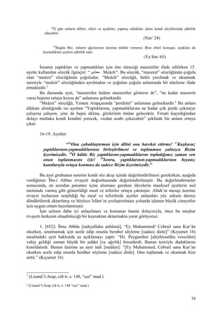 24
O gün onların dilleri, elleri ve ayakları, yapmış oldukları işlere kendi aleyhlerinde şâhitlik
edecektir.
(Nur/ 24)
65
Bugün Biz, onların ağızlarının üzerine mühür vururuz; Bize elleri konuşur, ayakları da
kazandıkları şeylere şâhitlik eder.
(Ya Sin/ 65)
İnsanın yaptıkları ve yapmadıkları için öne süreceği mazeretler ifade edilirken 15.
ayette kullanılan sözcük ilginçtir: “‫معاذير‬ Meâzîr”. Bu sözcük, “mazeret” sözcüğünün çoğulu
olan “meâzir” sözcüğünün çoğuludur. “Meâzîr” sözcüğü, farklı yazılmak ve okunmak
suretiyle “meâzir” sözcüğünden ayrılmakta ve çoğulun çoğulu anlamında bir niteleme ifade
etmektedir.5
Bu durumda ayet, “mazeretler üstüne mazeretler gösterse de”, “ne kadar mazereti
varsa hepsini ortaya koysa da” anlamına gelmektedir.
“Meâzir” sözcüğü, Yemen Arapçasında “perdeler” anlamına gelmektedir.6
Bu anlam
dikkate alındığında ise ayetten “Yaptıklarına, yapmadıklarına ne kadar çok perde çekmeye
çalışırsa çalışsın, yine de hepsi aklına, gözlerinin önüne gelecektir. Fırsatı kaçırdığından
dolayı mutlaka kendi kendini yerecek, vicdan azabı çekecektir” şeklinde bir anlam ortaya
çıkar.
16-19. Ayetler:
“16
Onu çabuklaştırman için dilini ona hareket ettirme! 17
Kuşkusuz
yaptıklarının-yapmadıklarının birleştirilmesi ve toplanması yalnızca Bizim
üzerimizedir. 18
O hâlde Biz yaptıklarını-yapmadıklarını topladığımız zaman sen
onun toplanmasını izle! 19
Sonra, yaptıklarının-yapmadıklarının beyanı;
kanıtlarıyla ortaya konması da sadece Bizim üzerimizedir.”
Bu ayet grubunun surenin kendi söz akışı içinde değerlendirilmesi gerekirken, aşağıda
verdiğimiz İbn-i Abbas rivayeti doğrultusunda değerlendirilmiştir. Bu değerlendirmeler
sonucunda, en azından parantez içine alınması gereken ilâvelerin maalesef ayetlerin asıl
metninde varmış gibi gösterildiği meal ve tefsirler ortaya çıkmıştır. Allah’ın mesajı üzerine
rivayet tozlarının serpildiği bu meal ve tefsirlerde ayetler anlamları yüz seksen derece
döndürülerek aktarılmış ve böylece İslâm’ın yozlaştırılması yolunda işlenen büyük cinayetler
için uygun ortam hazırlanmıştır.
İşin aslının daha iyi anlaşılması ve konunun önemi dolayısıyla, önce bu meşhur
rivayeti herkesin ulaşabileceği bir kaynaktan aktarmakta yarar görüyoruz:
1. [852]- İbnu Abbâs [radıyallahu anhümâ], “Ey Muhammed! Cebrail sana Kur’ân
okurken, unutmamak için acele edip onunla beraber söyleme [sadece dinle]” (Kıyamet 16)
mealindeki ayet hakkında şu açıklamayı yaptı: “Hz. Peygamber [aleyhissalâtu vesselâm]
vahiy geldiği zaman büyük bir şiddet [ve ağırlık] hissederdi. Bunun tesiriyle dudaklarını
kımıldatırdı. Bunun üzerine şu ayet indi [meâlen]: “[Ey Muhammed, Cebrail sana Kur’an
okurken acele edip onunla berâber söyleme [sadece dinle]. Onu toplamak ve okutmak bize
aittir.” (Kıyamet 16)
5
(Lisanü’l-Arap, cilt 6, s: 148, “uzr” mad.)
6
(Lisanü’l-Arap cilt 6, s: 148 “uzr” mad.)
16
 