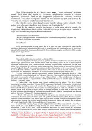 İbnu Abbas devamla der ki: “Ayette geçen ‫جمعه‬ “onun toplanması” tabirinden
murad, “[yeni nâzil olan] âyetin Hz. Peygamber [aleyhissalâtu vesselâm]’in kalbinde
toplanması, yerleşmesi, sonra da Hz. Peygamber [aleyhissalâtu vesselâm] tarafından
okunmasıdır.” “Biz vahyi okuduğumuz zaman, sen onun kıraatine uy” (18. ayet) ayetinde de,
“Dinle ve sus, sonra onu sana biz okuturuz” denmektedir.
Bu vahiyden sonra, Cibril [aleyhisselam] vahiyle gelince, sadece dinlerdi. Cibril
gidince yeni gelen vahyi, kendisine nasıl okunmuş ise, öylece okurdu.”7
Şimdi de, bu rivayetin etkisiyle hazırlanmış ve daha sonra yüzlerce senedir din
bilginlerince taklit edilmiş olan Razi’nin “Tefsir-i Kebir”ine ya da diğer adıyla “Mefatihü’l-
Gayb” adlı eserinden bu pasajın açıklamasına bakalım:
“Ezber Gayretiyle Dilini Kımıldatma
“Kur’ân’ı çabucak ezberlemek tasasına düşüp dilini kıpırdatıp durman gerekmez” (Kıyame, 16)
Bu ifadeyle ilgili birkaç mesele vardır:
Birinci Mesele
Rafizî’lerin eskilerinden bir grup kimse, Kur’ân’ın tağyir ve tebdil edilip ona bir takım ilaveler
yapıldığını, eksiltmelerde bulunulduğunu iddia etmiş ve bu görüşlerine delil olarak da bu ayet ile önceki ayet
arasında hiçbir münasebetin olmamasını zikretmişlerdir. Onların düşüncesine göre, şayet bu tertip Allah katından
olsaydı, durum böyle olmazdı.
Önceki Ayetle Münasebet
Bilesin ki, buradaki münasebet muhtelif vecihlerde olabilir:
1- Burada nehyedilen aceleciliğin, ancak, bu ayetlerin nüzulü sırasında kendisine arız olmuş olması, bu
sebeple de pek yerinde olarak, acele etmeden tam bu sırada men edilmiş, böylece de ona “Kur’ân’ı çarçabuk
ezberlemek tasasına düşüp dilini kıpırdatıp durman gerekmez” denilmiş olması muhtemeldir. Bu tıpkı şuna
benzer: Hoca öğrencisine ders anlatırken, talebesi sağa sola döner. Bunun üzerine de hoca ona, tam bu dersin
arasında, “Sağa sola dönme!” der, sonra da yeniden dersine döner. İşte anlatılan bu ders, onun ortasında söylenen
bu söz ile beraber nakledilse, sebebini bilmeyen kimse, “Bu sözün bu dersin ortasında vaki olmuş olması
uygunsuzdur” der. Ama hadiseyi bilen kimse, bu ifadenin, tertibinin yerinde ve uygun olduğunu bilir.
2- Allah Teâlâ kafirler hakkında, onların dünya saadetini sevdiklerini nakletmiştir. Ki bu da, ‘Fakat
insan, önündeki [o kıyameti] yalanlamak ister” (Kıyame, 5) ayetidir. Daha sonra da Cenâb-ı Hak, dini konular da
dahil, acele etmenin mutlak anlamda kınanmış bir şey olduğunu belirtir ve “Onu acele [kavrayıp ezber] etmen
için, dilini onunla depretme...” buyurur. Bundan sonraki ayette de, “Yok yok, siz çarçabuk geçen [bu dünyayı]
seversiniz...” (Kıyame, 20) der.
3- Cenâb-ı Hak, ‘Daha doğrusu insan [bizzat] kendisine karşı bir şahittir. Velev ki o, [bütün]
mazeretlerini [meydana] atmış olsun” (Kıyame, 14-15) buyurmuştur. İşte burada Hz. Peygamber (s.a.s), Cebrail
(a.s) ile birlikte okurlarken, acele etmek istemişti. Hz. Peygamber, (s.a.s), unuturum endişesiyle bu şekilde
hareket ediyordu. Böylece, kendisine, “Sen böyle bir mazeretle yola çıktın. Ne var ki sen, ezberleme ve hatırda
tutmanın, ancak, Allah’ın tevfik ve inayeti, yardımı ile olacağını biliyorsun. O halde şimdi, bu aceleciliği bırak
da Allah’ın hidayet ve tevfikine güven” denilmek istenmiştir ki, Cenâb-ı Hakk’ın, “Onu toplamak, onu okutmak
şüphesiz Bize aittir...” (Kıyame, 17) ifadesinden kastedilen budur.
4- Cenâb-ı Hak adeta, “Ey Muhammed, bu acele ediş gayen, onu, zihninde yerleştirmen ve ümmetine
ulaştırmanda. Ne var ki, senin acele etmene gerek yok; çünkü insan, kendi aleyhine şahittir. Ve onlar, için için,
kalpleriyle, içinde bulundukları küfür, putlara tapma, öldükten sonra dirilmeyi inkar gibi şeylerin münker ve batıl
şeyler olduğunu biliyorlar. Bu durumda, artık böylesi bir acele etmenin faydası yok demektir. İşte bu sebeple,
pek yerinde olarak, Cenâb-ı Hak, “dilini onunla depretme” buyurmuştur.
5- Allah Teâlâ, o kafirin, “kaçış nereye!” dediğini nakletmiştir. Daha sonra da Cenâb-ı Hak, “Hayır,
hiçbir sığınak yok. Ogün herkesin [varıp] duracağı yer ancak Rabb’min huzurudur” (Kıyame, 11-12)
buyurmuştur. O halde o kâfir, adeta, “Allah’tan başkasına kaçıyormuş da, bunun üzerine Hz. Muhammed
(s.a.s)’e, “Sen, Kur’ân’ı ezberleme uğruna, tekrar etmekten medet umuyorsun. Ama bu, senin Allah’tan başka bir
7
Buharî, Tefsîr, Kıyâmet 1, 2; Bed’ü’l-Vahy 4; Fedailu’l-Kur’an 28; Tevhid 43; Müslim,
Salât 147, [448]; Tirmizî, Tefsir, Kıyamet, [3326]; Nesâî, Salât 37, [2, 149, 159])
(İbrahim Canan, Kütüb-i Sitte Tercüme ve Şerhi, Akçağ Yayınları: 4/364)
17
 