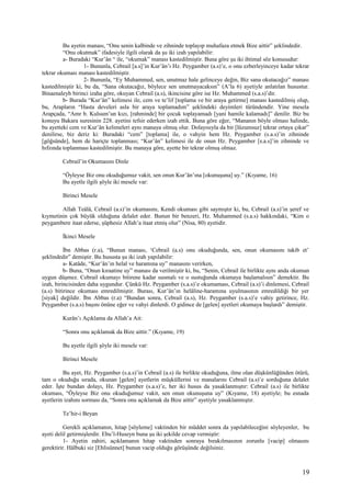 Bu ayetin manası, “Onu senin kalbinde ve zihninde toplayıp muhafaza etmek Bize aittir” şeklindedir.
“Onu okutmak” ifadesiyle ilgili olarak da şu iki izah yapılabilir:
a- Buradaki “Kur’ân “ ile, “okumak” manası kastedilmiştir. Buna göre şu iki ihtimal söz konusudur:
1- Bununla, Cebrail [a.s]’in Kur’ân’ı Hz. Peygamber (a.s)’e, o onu ezberleyinceye kadar tekrar
tekrar okuması manası kastedilmiştir.
2- Bununla, “Ey Muhammed, sen, unutmaz hale gelinceye değin, Biz sana okutacağız” manası
kastedilmiştir ki, bu da, “Sana okutacağız, böylece sen unutmayacaksın” (A’la 6) ayetiyle anlatılan husustur.
Binaenaleyh birinci izaha göre, okuyan Cebrail (a.s), ikincisine göre ise Hz. Muhammed (s.a.s)’dir.
b- Burada “Kur’ân” kelimesi ile, cem ve te’lif [toplama ve bir araya getirme] manası kastedilmiş olup,
bu, Arapların “Hasta develeri asla bir araya toplamadım” şeklindeki deyimleri türündendir. Yine mesela
Arapçada, “Amr b. Kulsum’un kızı, [rahminde] bir çocuk toplayamadı [yani hamile kalamadı]” denilir. Biz bu
konuyu Bakara suresinin 228. ayetini tefsir ederken izah ettik. Buna göre eğer, “Mananın böyle olması halinde,
bu ayetteki cem ve Kur’ân kelimeleri aynı manaya olmuş olur. Dolayısıyla da bir [lüzumsuz] tekrar ortaya çıkar”
denilirse, biz deriz ki: Buradaki “cem” [toplama] ile, o vahyin hem Hz. Peygamber (s.a.s)’in zihninde
[göğsünde], hem de hariçte toplanması; “Kur’ân” kelimesi ile de onun Hz. Peygamber [s.a.s]’in zihninde ve
hıfzında toplanması kastedilmiştir. Bu manaya göre, ayette bir tekrar olmuş olmaz.
Cebrail’in Okumasını Dinle
“Öyleyse Biz onu okuduğumuz vakit, sen onun Kur’ân’ına [okunuşuna] uy.” (Kıyame, 16)
Bu ayetle ilgili şöyle iki mesele var:
Birinci Mesele
Allah Teâlâ, Cebrail (a.s)’in okumasını, Kendi okuması gibi saymıştır ki, bu, Cebrail (a.s)’in şeref ve
kıymetinin çok büyük olduğuna delalet eder. Bunun bir benzeri, Hz. Muhammed (s.a.s) hakkındaki, “Kim o
peygambere itaat ederse, şüphesiz Allah’a itaat etmiş olur” (Nisa, 80) ayetidir.
İkinci Mesele
İbn Abbas (r.a), “Bunun manası, ‘Cebrail (a.s) onu okuduğunda, sen, onun okumasını takib et’
şeklindedir” demiştir. Bu hususta şu iki izah yapılabilir:
a- Katâde, “Kur’ân’ın helal ve haramına uy” manasını verirken,
b- Buna, “Onun kıraatine uy” manası da verilmiştir ki, bu, “Senin, Cebrail ile birlikte aynı anda okuman
uygun düşmez. Cebrail okumayı bitirene kadar susmalı ve o sustuğunda okumaya başlamalısın” demektir. Bu
izah, birincisinden daha uygundur. Çünkü Hz. Peygamber (s.a.s)’e okumaması, Cebrail (a.s)’i dinlemesi, Cebrail
(a.s) bitirince okuması emredilmiştir. Burası, Kur’ân’ın helâline-haramına uyulmasının emredildiği bir yer
[siyak] değildir. İbn Abbas (r.a) “Bundan sonra, Cebrail (a.s), Hz. Peygamber (s.a.s)’e vahiy getirince, Hz.
Peygamber (s.a.s) başını önüne eğer ve vahyi dinlerdi. O gidince de [gelen] ayetleri okumaya başlardı” demiştir.
Kurân’ı Açıklama da Allah’a Ait:
“Sonra onu açıklamak da Bize aittir.” (Kıyame, 19)
Bu ayetle ilgili şöyle iki mesele var:
Birinci Mesele
Bu ayet, Hz. Peygamber (s.a.s)’in Cebrail (a.s) ile birlikte okuduğuna, ilme olan düşkünlüğünden ötürü,
tam o okuduğu sırada, okunan [gelen] ayetlerin müşküllerini ve manalarını Cebrail (a.s)’e sorduğuna delalet
eder. İşte bundan dolayı, Hz. Peygamber (s.a.s)’e, her iki husus da yasaklanmıştır: Cebrail (a.s) ile birlikte
okuması, “Öyleyse Biz onu okuduğumuz vakit, sen onun okunuşuna uy” (Kıyame, 18) ayetiyle; bu esnada
ayetlerin izahını sorması da, “Sonra onu açıklamak da Bize aittir” ayetiyle yasaklanmıştır.
Te’hir-i Beyan
Gerekli açıklamanın, hitap [söyleme] vaktinden bir müddet sonra da yapılabileceğini söyleyenler, bu
ayeti delil getirmişlerdir. Ebu’l-Huseyn buna şu iki şekilde cevap vermiştir:
1- Ayetin zahiri, açıklamanın hitap vaktinden sonraya bırakılmasının zorunlu [vacip] olmasını
gerektirir. Hâlbuki siz [Ehlisünnet] bunun vacip olduğu görüşünde değilsiniz.
19
 