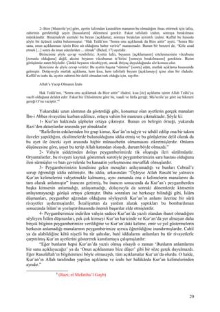 2- Bize [Mutezile’ye] göre, ayetin lafzından kastedilen mananın bu olmadığını ihsas ettirmek için lafza,
zahirinin gerektirdiği şeyin [hususların] eklenmesi gerekir. Fakat tafsilatlı izahın, sonraya bırakılması
mümkündür. Binaenaleyh ayetteki bu beyan [açıklama], sonraya bırakılan ayrıntılı izahtır. Kaffal bu hususta
şöyle bir üçüncü izahta bulunmuştur: “Hak Teâlâ’nın “Sonra onu açıklamak da Bize aittir” ayeti, “Sonra Biz
sana, onun açıklanması işinin Bize ait olduğunu haber veririz” manasınadır. Bunun bir benzeri de, “Köle azad
etmek [...] sonra da iman edenlerden ... olmak” (Beled, 17) ayetidir.
Birincisine şöyle cevap verebiliriz: Ayetin lafzı, beyanın [açıklamanın] ertelenmesinin vücubunu
[zorunlu olduğunu] değil, aksine beyanın vücubunun te’hirini [sonraya bırakılmasını] gerektirir. Bizim
görüşümüz zaten böyledir. Çünkü beyanın vücubiyyeti, ancak ihtiyaç duyulduğunda söz konusu olur.
İkincisine de şöyle cevap veririz: Bu ayetin başına “sümme” [sonra] edatı, mutlak açıklama hususunda
gelmiştir. Dolayısıyla mutlak açıklama, hem kısa, hem tafsilatlı beyanı [açıklamayı] içine alan bir ifadedir.
Kaffâl’ın izahı da, ayetin zahirini bir delil olmadan terk olduğu için, zayıftır.
Allah’a Vacip Olmanın İzahı
Hak Teâlâ’nın, “Sonra onu açıklamak da Bize aittir” ifadesi, kısa [öz] açıklama işinin Allah Teâlâ’ya
vacib olduğuna delalet eder. Fakat biz Ehlisünnete göre bu, vaadi ve lütfu gereği; Mu’tezile’ye göre ise hikmeti
gereği O’na vaciptir.”8
Yukarıdaki uzun alıntının da gösterdiği gibi, konumuz olan ayetlerin gerçek manaları
İbn-i Abbas rivayetine kurban edilince, ortaya vahim bir manzara çıkmaktadır. Şöyle ki:
1- Kur’an hakkında şüpheler ortaya çıkmıştır. Bunun en belirgin örneği, yukarıda
Razi’den aktarılanlar arasında yer almaktadır:
“Rafizîlerin eskilerinden bir grup kimse, Kur’ân’ın tağyir ve tebdil edilip ona bir takım
ilaveler yapıldığını, eksiltmelerde bulunulduğunu iddia etmiş ve bu görüşlerine delil olarak da
bu ayet ile önceki ayet arasında hiçbir münasebetin olmamasını zikretmişlerdir. Onların
düşüncesine göre, şayet bu tertip Allah katından olsaydı, durum böyle olmazdı.”
2- Vahyin şiddetinden dolayı peygamberimizde tik oluştuğu ileri sürülmüştür.
Oryantalistler, bu rivayeti kaynak göstermek suretiyle peygamberimizin sara hastası olduğunu
ileri sürmüşler ve bazı çevrelerde bu kanaatin yerleşmesine muvaffak olmuşlardır.
3- Peygamberimizin kendisine gelen mesajları anlayamadığı ve bunları Cebrail’e
sorup öğrendiği iddia edilmiştir. Bu iddia, arkasından “Öyleyse Allah Rasulü’ne yalnızca
Kur’an kelimelerini vahyetmekle kalmamış, aynı zamanda ona o kelimelerin manalarını da
tam olarak anlatmıştır” inancını getirmiş, bu inancın sonucunda da Kur’an’ı peygamberden
başka kimsenin anlamadığı, anlayamadığı, dolayısıyla da sonraki dönemlerde kimsenin
anlayamayacağı görüşü ortaya çıkmıştır. Daha sonraları ise herkesçe bilindiği gibi, İslâm
düşmanları, peygamber ağzından olduğunu söyleyerek Kur’an’ın anlamı üzerine bir sürü
rivayetler uydurmuşlardır. İsrailiyattan da yardım alarak yaptıkları bu bombardıman
sonucunda İslâm’ın yozlaştırılmasında önemli başarılar elde etmişlerdir.
4- Peygamberimize indirilen vahyin sadece Kur’an’da yazılı olandan ibaret olmadığını
söyleyen İslâm düşmanları, pek çok kimseyi Kur’an haricinde ve Kur’an’da yer almayan daha
birçok bilginin peygamberimize verildiğine ve Kur’an’daki kelime, emir ve yol göstermelerin
herkesin anlamadığı manalarının peygamberimize ayrıca öğretildiğine inandırmışlardır. Cahil
ya da alabildiğine kötü niyetli bu tür şahıslar, batıl iddialarını anlamları bu tür rivayetlerle
çarpıtılmış Kur’an ayetlerini göstererek kanıtlamaya çalışmışlardır:
“Eğer bunların hepsi Kur’an’da yazılı olmuş olsaydı o zaman ‘Bunların anlamlarını
biz sana açıklayacağız’ ya da ‘Onun açıklanması bize düşer’ gibi bir söze gerek duyulmazdı.
Eğer Rasulüllah’ın bilgilenmesi böyle olmasaydı, tüm açıklamalar Kur’an’da olurdu. O halde,
Kur’an’ın Allah tarafından yapılan açıklama ve izahı her halükârda Kur’an kelimelerinden
ayrıdır.”
8
(Razi; el Mefatihu’l Gayb)
20
 