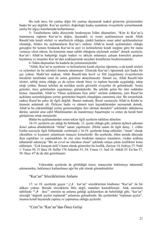 Bu izah tarzı, bir yanlışı diğer bir yanlışa dayanarak makul gösterme girişiminden
başka bir şey değildir. Kur’an ayetleri, doğruluğu kuşku uyandıran rivayetlerle yorumlanarak
yanlış bir algıyı kanıtlamada kullanılamaz.
5- Tasallutlarını iddia düzeyinde bırakmayan İslâm düşmanları, “Kim ki Kur’an’a
inanmasına rağmen Kur’an’ın doğru, dayanaklı ve resmi açıklamasının ancak Allah
Rasulü’nün kendi sözleri ve amelleriyle olduğu, çünkü bunların onun şahsî açıklamalarının
olmadığı, bilakis bu açıklamaların Kur’an’ı indiren Allah’ın kendi açıklamaları olduğu
gerçeğini bir kenara bırakarak Kur’an’ın ayet ve kelimelerine kendi isteğine göre bir mana
vermeye cüret ederse, bu kimsenin iman sahibi olduğunu söylemek zordur” demek suretiyle,
Kur’an’ı Allah’ın bahşettiği özgür iradesi ve aklıyla anlamaya çalışan kimseleri peşinen
karalamış ve insanları Kur’an’dan uzaklaştırarak meydanı kendilerine bıraktırmışlardır.
6- İslâm düşmanları bu kadarla da yetinmemişlerdir:
“Allah, Kur’an’ın ayetlerini ve kelimelerini kendi elçisine öğretmiş, o da kendi sözleri
ve eylemleri ile bu talimleri ümmete aktarmıştır. Elimizde Kur’an’ı öğrenmek için başka bir
şey yoktur. Hadis’ten maksat, Allah Rasulü’nün kavlî ve fiilî [uygulama] rivayetlerinin
öncekiler tarafından isnat ile sonra gelenlere aktarılmasıdır. Sünnet ise, Allah Rasulü’nün
sözleri, tebliğ etmiş olduğu ya da eylem olarak birey ve toplum bazında uyguladığı, takip
ettiği yoldur. Bunun tafsilatı da nesilden nesile güvenilir rivayetler ile gelmektedir. Sonra
gelenler, önce gelenlerden uygulamayı görmüşlerdir. Bu şekilde gelen bir ilmi reddeden
kimse, maazallah, Allah’ın “Onun açıklaması bize aittir” sözünü reddetmiş, yani Rasul’ün
açıklama sorumluluğunu yerine getirmekte başarılı olmadığını zannetmiş olur. Bu sorumluluk
sadece Rasul’ün şahsı ile ilgili değildi. Bunun maksadı, Resul vasıtasıyla Allah’ın Kitabı’nı
ümmete anlatmak idi. Öyleyse hadis ve sünneti teşri kaynaklarından saymamak demek,
Allah’ın bu yükümlülüğü yerine getiremediğini ileri sürmek demektir” şeklindeki iddialarına
dürüst, samimî ama cahil Müslümanları da inandırmayı başarmışlar ve onları da kendi batıl
görüşlerine ortak etmişlerdir.
Bütün bu açıklamalardan sonra tekrar ilgili ayetlerin tahliline dönelim:
16-19. ayetlerin yer aldığı bu bölümde, 12. ayette olduğu gibi, anlatım üçüncü şahıstan
ikinci şahısa döndürülerek “iltifat” sanatı yapılmıştır. (İltifat sanatı ile ilgili detay, 1. cildin
Fatiha suresiyle ilgili bölümünde verilmiştir.) 16-19. ayetlerde hitap edilenler, “insan” olarak
zikredilen ve kıyameti yalanlayan inançsız kimselerdir. Bu ayetlerde, ölüm anında dünyada
iken yaptıkları ve yapmadıkları ile yüz yüze bırakılan inançsız insanların, vicdan azabına
tahammül edemeyip “Bir an evvel ne olacaksa olsun” şeklinde ortaya çıkan özellikleri konu
edilmiştir. “Çok kınayan nefs”e kanıt olarak gösterilen bu özellik, Zariyat 14, Enbiya 37: Nahl
1: Yunus 50, 51:Şûra 18: Saffat 176:Ankebut 53, 54: Yunus 11: Sad 16: Ahkâf 35: En’âm 57,
58: Hacc 47’de de dile getirilmiştir:
Yukarıdaki ayetlerde de görüldüğü üzere; inançsızlar beklemeye tahammül
edememekte, beklemeyi katlanılması ağır bir yük olarak görmektedirler.
“Kur’an” Sözcüklerinin Anlamı
17. ve 18. ayetlerde geçen “‫قرآن‬ kur’an” sözcüklerinin kitabımız “Kur’an” ile bir
alâkası yoktur. Burada sözcüklerin lâfzı değil, manaları kastedilmiştir. Alak suresinin
tahlilinde “‫اقرأ‬ ikra’” emrinin ne anlama geldiği açıklanırken de belirtildiği gibi, “kur’an”
sözcüğü “dağınık şeyleri toplamak” anlamına gelmektedir. Bu ayetlerdeki “toplanan şeyler”,
insanın kendi hayatında yapmış ve yapmamış olduğu şeylerdir.
“Cem”in “Kur’an”dan Önce Gelişi
21
 