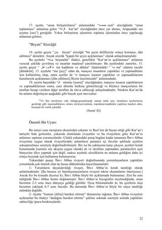 17. ayette, “onun birleştirilmesi” anlamındaki “‫ععه‬‫ع‬‫جمع‬ cem” sözcüğünün “onun
toplanması” anlamına gelen “‫قرأنه‬ kur’an” sözcüğünden önce yer alması, Arapçadaki ses
uyumu [seci’] gereğidir. Yoksa birleştirme işleminin toplama işleminden önce yapılacağı
anlamına gelmez.
“Beyan” Sözcüğü
19. ayette geçen “‫بيان‬ beyan” sözcüğü “bir şeyin delilleriyle ortaya konması, ilân
edilmesi” demektir. Ancak sözcük “kapalı bir şeyin açıklanması” olarak anlaşılmamalıdır.
Bu ayetteki “‫عانه‬‫ع‬‫بي‬ beyanehü” ifadesi, genellikle “Kur’an’ın açıklanması” anlamını
verecek şekilde çevrilmiş ve insanlar maalesef yanıltılmıştır. Bu ayetlerdeki zamirler, 13.
ayette geçen “ ‫خر‬ّ‫ر‬ ‫ا‬ ‫و‬ ‫د م‬ّ‫ر‬‫ق‬ ‫ما‬ ma kaddeme ve ahhara” ifadesindeki “ ‫عا‬‫ع‬‫م‬ ma” edatına racidir
[dönüktür]. 13. ayetteki “ma [şey]” edatı da, inançsız insanların yaptıkları ve yapmadıkları
için kullanılmış olup, zaten ayetler de “o inançsız insanın yaptıkları ve yapmadıklarının
kanıtlarıyla açıklanması [ilân edilmesi] Bizim üzerimizedir” anlamındadır.
19. ayetin başındaki “‫م‬ّ‫ر‬‫ث‬ sümme [sonra]” sözcüğünden, inançsız insanın yaptıklarının
ve yapmadıklarının sonra, yani ahirette herkese gösterileceği ve böylece inançsızların bir
taraftan hesap verirken diğer taraftan da rüsva edileceği anlaşılmaktadır. Nitekim Kur’an’da
bu anlamı doğrulayan aşağıdaki gibi birçok ayet mevcuttur:
82
Ve Söz üzerlerine vaki olduğu/gerçekleştiği zaman onlar için, insanların âyetlerimize
gerektiği gibi inanmadıklarını onlara söyleyen/anlatan, topraktan/maddeden yapılmış hareket eden,
konuşan bir varlık çıkardık.
(Neml/ 82)
Önemli Bir Uyarı:
Bu sureyi esas mesajının ekseninden çıkaran ve Razi’nin de beyan ettiği gibi Kur’an’ı
tartışılır hale getirenler, yukarıda alıntılanan rivayetler ve bu rivayetlere göre Kur’an’ın
anlamını saptıran yorumculardır. Çünkü yukarıdaki pasaj bugüne kadar tamamen İbn-i Abbas
rivayetine uygun olarak rivayetlerdeki anlamların parantez içi ilaveler şeklinde ayetlere
sokuşturulması suretiyle değerlendirilmiştir. Biz ise bu yaklaşıma karşı çıkıyor, ayetleri kendi
konumunda [surenin söz akışına uygun olarak] ek ve eksiltme yapmadan, parantezleri ayet
bünyesine ilâve yapmak için değil, sadece ayetteki sözcüklerin ne anlama geldiğini daha iyi
ortaya koymak için kullanmış bulunuyoruz.
Yukarıdaki pasajı İbn-i Abbas rivayeti doğrultusunda yorumlayanların yaptıkları
yorumlarda çok önemli olan üç husus dikkatlerden kaçırılmamalıdır:
1- Yorumların dayandırıldığı rivayet, İbn-i Abbas’ın kendi tanıklığı olarak
anlatılmaktadır. [Bu hususu iyi hatırlayamayanların rivayeti tekrar okumalarını öneriyoruz.]
Ancak biz bu konuda diyoruz ki; İbn-i Abbas böyle bir açıklamada bulunamaz. Zira bu sure
indiğinde İbn-i Abbas henüz doğmamıştır. İbn-i Abbas’ın biyografisi incelendiğinde, onun
hicretten 2-3 sene önce dünyaya geldiği görülür. Oysa bilinmektedir ki, bu ayetlerin inişi
hicretten yaklaşık 6-7 sene öncedir. Bu durumda İbn-i Abbas’ın böyle bir olaya tanıklığı
mümkün değildir.
2- Ayette “lisanını [dilini] hareket ettirme” denmesine rağmen, İbn-i Abbas rivayetini
uyduranlar bu ifadeyi “dudağını hareket ettirme” şekline sokmak suretiyle aslında yaptıkları
sahteciliğe ipucu bırakmışlardır.
22
 