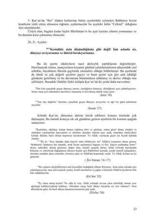 3- Kur’an’da “Biz” ifadesi kullanılan bütün ayetlerdeki eylemleri Rabbimiz bizzat
kendisine izafe etmiş olmasına rağmen, uydurmacılar bu ayetteki failin “Cebrail” olduğunu
ileri sürmüşlerdir.
Üzücü olan, bugüne kadar hiçbir Müslüman’ın bu ayet üzerine zihnini yormaması ve
bu duruma karşı çıkmamış olmasıdır.
20, 21. Ayetler:
20,21
Kesinlikle sizin düşündüğünüz gibi değil! İşin aslında siz,
dünyayı seviyorsunuz ve âhireti bırakıyorsunuz.
Bu iki ayette inkârcıların nasıl akılsızlık yaptıklarına değinilmiştir.
Hatırlanacak olursa, inançsızların kıyamet gününü yalanlamalarının arkasındaki asıl
sebebin, hayatlarını fücurla geçirmek istemeleri olduğu bildirilmişti. Bu ayetlerde
de ebedî ve çok değerli şeylerin geçici ve basit şeyler için göz ardı edildiği
gündeme getirilmiş ve bu davranışta bulunanların aldanmış ve akılsız olduğu ima
edilmiştir. Buradaki ifadeler farklı üslûpla Kur’an’da iki yerde daha mevcuttur:
18
Her kim çarçabuk geçen dünyayı isterse, istediğimiz kimseye, dilediğimiz şeyi çabuklaştırırız.
Sonra onun için cehennemi hazırlarız, kınanmış ve kovulmuş olarak oraya girer.
(İsra/ 18)
“27
Sen elçi değilsin” diyenler, çarçabuk geçen dünyayı seviyorlar ve ağır bir günü arkalarına
atıyorlar.
(İnsan/ 27)
Aslında Kur’an, dünyanın ahirete tercih edilmesi konusu üzerinde çok
durmuştur. Bu önemli konuyu sık sık gündeme getiren ayetlerin bir kısmını aşağıda
sunuyoruz:
14
Kadınlara, oğullara, kantar kantar yığılmış altın ve gümüşe, salma güzel atlara, etinden ve
sütünden yararlanılan hayvanlara ve ekinlere duyulan tutkulu aşırı istek, insanlara süslü/çekici
kılındı. Bunlar, basit dünya hayatının kazanımıdır. Ve Allah, varılacak güzel yer Kendi katında
olandır.
15-17
De ki: “Size bundan daha hayırlı olanı bildireyim mi? Allah'ın koruması altına girmiş;
“Rabbimiz! Şüphesiz biz inandık, artık bizim suçlarımızı bağışla ve bizi Ateş'in azabından koru!”
diyen, sabreden; direnç gösteren, doğru olan, sürekli saygıda duran, Allah yolunda harcamada
bulunan ve seherlerde bağışlanma dileyen kişiler için Rablerinin katında, içinde temelli kalacakları,
altından ırmaklar akan cennetler, tertemiz eşler ve Allah'tan hoşnutluk vardır. Ve Allah, kulları en iyi
görendir.
( Âl-i Imran/ 14- 17)
33
Biz onların söylediklerinin seni kesinlikle üzdüğünü elbette biliyoruz. Ama onlar aslında seni
yalanlamıyorlar; ama şirk koşarak yanlış; kendi zararlarına iş yapan o kimseler Allah'ın âyetlerini bile
bile reddediyorlar.
(En’âm/ 32)
38
Ey iman etmiş kişiler! Ne oldu ki size, Allah yolunda savaşa çıkın denildiği zaman yere
ağırlaşıp kaldınız/çakılıp kaldınız. Âhiretten cayıp basit dünya hayatına mı razı oldunuz? Ama
âhrettekine göre, bu basit dünya hayatının kazanımı pek azdır.
(Tövbe/ 38)
23
 