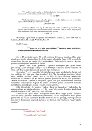 127
Ve işte Biz, sınırları aşanları ve Rabbinin âyetlerine inanmayanları böyle cezalandırırız. Ve
âhiretin azabı kesinlikle daha şiddetli ve daha süreklidir.
(Ta Ha/ 127)
64
Ve bu iğreti dünya yaşamı, sadece bir eğlence ve oyundur. Şüphesiz son yurt ise kesinlikle
hayatın ta kendisidir. Keşke onlar, bilmiş olsalardı.
(Ankebut/ 64)
14-17
Arınan, Rabbinin adını anıp da salât eden; mâlî yönden ve zihinsel açıdan destek olan;
toplumu aydınlatmaya çalışan kimse kesinlikle kendini kurtarmıştır. Fakat siz şu basit dünya hayatını
tercih ediyorsunuz. Oysa âhiret daha hayırlı ve devamlı kalıcıdır.
( A’lâ/ 14- 17)
Bu konuyla ilgili olarak şu ayetlere de bakılabilir: Zühruf 35, Yusuf 109, Rad 26,
İbrahim 3, Nahl 30, 41, İsra 21, A’râf 169, Nisa 77.
22, 23. Ayetler:
22
Yüzler var ki, o gün apaydınlıktır; 23
Rablerine nazar edicidirler;
Rabblerinden nimet beklemektedirler.
22. ve 23. ayetlerde inançlı, 24. ve 25. ayetlerde de inançsız insanların ölüm anları
sahnelenmiş olup bu sahneler ahirete değil, dünyaya ait sahnelerdir. Zaten 26-30. ayetlerde bu
manzaraların dünyaya ait olduğu iyice netleşmektedir. Dolayısıyla bu sahneler, kıyamet
gününün birinci aşaması olan ölüm ile ilgilidir.
22. ayetteki “‫يومئذ‬ o gün”, yukarıda 13. ayette de belirttiğimiz gibi, “gözün fal taşı
gibi açıldığı, Ay’ın tutulduğu, Güneş ve Ay’ın birleştiği ve inançsız insanın ‘kaçacak yer
neresi var!’ diye kaçacak delik aradığı gün”dür. Yani ölüm anıdır.
22. ayetteki “‫ناضرة‬ nâdıratün” sözcüğü, her şeyin tazesi için kullanılır. Parlak yeşil
olan maddelere de “‫ناضر‬ ‫احضر‬ ahdarün nadırın” denir.9
Bu durumda ayetin anlamı, “yüzler
vardır parlaktır, tazeciktir” demek olur ki, bu ifade ile harap olmamış, pörsümemiş,
mutluluktan ve sevinçten ışıl ışıl parlayan yüzlerin [kimselerin] varlığı dile getirilmiştir.
“Yüzler” ifadesinden, “kimseler”in anlaşılması, ayette “cüz’iyyet mecaz-i mürseli” sanatının
kullanılması dolayısıyladır. Yapılan bu sanatla insanların yüzleri zikredilerek kendileri
kastedilmiştir. Bilindiği gibi, insanın vesikalık bölümü yüzüdür.
Eski dönemlerde, 23. ayetteki “sadece Rablerine bakıcıdırlar” ifadesinden, bu
sahnenin ahirete ait olduğu anlaşılmış ve “‫نظر‬ nazar” sözcüğünün de anlamı kaydırılarak
müminlerin ahirette Allah’ı görecekleri iddia edilmiştir.
Lisanü’l-Arab’a göre “nazar” sözcüğünün anlamı “karşı karşıya gelmek” demektir.
Gözle bakılmasa, görülmese de karşı karşıya bulunmak, “nazar” için yeterlidir. Hatta gözleri
görmeyenler de “nazar” edebilirler. Buradan hareketle, bir işi göreceği, bitireceği umulan
kimsenin ya da makamın karşısında durmaya, göz bebeğini ona yöneltmeye “nazar” denilir
olmuştur.10
9
(Lisanü’l Arab, “n d r” mad. )
10
(Lisanü’l Arab, “n z r” mad. )
24
 