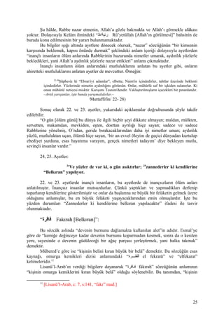 Şu hâlde, Rabbe nazar etmenin, Allah’a gözle bakmakla ve Allah’ı görmekle alâkası
yoktur. Dolayısıyla Kelâm ilmindeki “‫لل‬ّ‫ ه‬ ‫رئيةا‬ Rü’yetüllah [Allah’ın görülmesi]” bahsinin de
burada konu edilmesinin bir yararı bulunmamaktadır.
Bu bilgiler ışığı altında ayetlere dönecek olursak, “nazar” sözcüğünün “bir kimsenin
karşısında beklemek, kapısı önünde durmak” şeklindeki anlam içeriği dolayısıyla ayetlerden
“inançlı insanların ölüm anlarında Rabblerinin huzurunda nimetler umarak, aydınlık yüzlerle
bekledikleri, yani Allah’a aydınlık yüzlerle nazar ettikleri” anlamı çıkmaktadır.
İnançlı insanların ölüm anlarındaki mutluluklarını anlatan bu ayetler gibi, onların
ahiretteki mutluluklarını anlatan ayetler de mevcuttur. Örneğin:
22-28
Şüphesiz ki “Ebrar/iyi adamlar”, elbette, Naim'in içindedirler, tahtlar üzerinde beklenti
içindedirler. Yüzlerinde nimetin aydınlığını görürsün. Onlar, mühürlü saf bir içkiden sulanırlar. Ki
onun mühürü/ neticesi misktir. Karışımı Tesnim'dendir. Yaklaştırılmışların içecekleri bir pınardandır.
–Artık yarışanlar, işte bunda yarışmalıdırlar.–
(
Muttaffifin/ 22- 28)
Sonuç olarak 22. ve 23. ayetler, yukarıdaki açıklamalar doğrultusunda şöyle takdir
edilebilir:
“O gün [ölüm günü] bu dünya ile ilgili hiçbir şeyi dikkate almayan; maldan, mülkten,
servetten, makamdan, mevkiden, eşten, dosttan ayrılığı hiçe sayan; sadece ve sadece
Rabblerine yönelmiş, O’ndan, geride bırakacaklarından daha iyi nimetler uman; aydınlık
yüzlü, mutluluktan uçan, ölümü hiçe sayan, ‘bir an evvel öleyim de geçici dünyadan kurtulup
ebediyet yurduna, esas hayatıma varayım, gerçek nimetleri tadayım’ diye bekleyen mutlu,
sevinçli insanlar vardır.”
24, 25. Ayetler:
24
Ve yüzler de var ki, o gün asıktırlar; 25
zannederler ki kendilerine
“Belkıran” yapılıyor.
22. ve 23. ayetlerde inançlı insanların, bu ayetlerde de inançsızların ölüm anları
anlatılmıştır. İnançsız insanlar mutsuzdurlar. Çünkü yaptıkları ve yapmadıkları derlenip
toparlanıp kendilerine gösterilmiştir ve onlar da başlarına ne büyük bir felâketin gelmek üzere
olduğunu anlamışlar, bu en büyük felâketi yaşayacaklarından emin olmuşlardır. İşte bu
yüzden durumları “Zannederler ki kendilerine belkıran yapılacaktır” ifadesi ile tasvir
olunmaktadır.
“‫فاقرة‬ Fakırah [Belkıran]”:
Bu sözcük aslında “devenin burnunu dağlamakta kullanılan alet”in adıdır. Esmaî’ye
göre de “kemiğe değinceye kadar devenin burnunu koparmadan kesmek, sonra da o kesilen
yere, sayesinde o devenin güdüleceği bir ağaç parçası yerleştirmek, yani halka takmak”
demektir.
Mübered’e göre ise “kişinin belini kıran büyük bir belâ” demektir. Bu sözcüğün esas
kaynağı, omurga kemikleri dizisi anlamındaki “‫قققرة‬‫ق‬‫الفق‬ el fekratü” ve “elfekarat”
kelimeleridir.11
Lisanü’l-Arab’ın verdiği bilgilere dayanarak “‫قاقرة‬‫ق‬‫ف‬ fâkırah” sözcüğünün anlamının
“kişinin omurga kemiklerini kıran büyük belâ” olduğu söylenebilir. Bu tanımdan, “kişinin
11
[Lisanü’l-Arab, c: 7, s:141, “fakr” mad.]
25
 