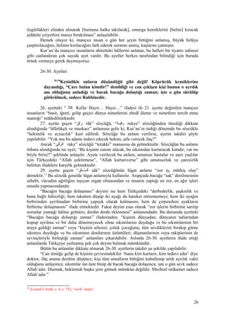 özgürlükleri elinden alınarak [burnuna halka takılarak], omurga kemiklerini [belini] kıracak
şiddette eziyetlere maruz bırakılması” anlaşılabilir.
Demek oluyor ki, inançsız insan o gün her şeyin bittiğini anlamış, büyük belâya
çarptırılacağını, belinin kırılacağını fark ederek suratını asmış, kaşlarını çatmıştır.
Kur’an’da inançsız insanların ahiretteki hâllerini anlatan, bu halleri bir tiyatro sahnesi
gibi canlandıran çok sayıda ayet vardır. Bu ayetler herkes tarafından bilindiği için burada
örnek vermeye gerek duymuyoruz.
26-30. Ayetler:
26-30
Kesinlikle onların düşündüğü gibi değil! Köprücük kemiklerine
dayandığı, “Çare bulan kimdir!” denildiği ve can çekişen kişi bunun o ayrılık
anı olduğunu anladığı ve bacak bacağa dolaştığı zaman; işte o gün sürülüp
götürülmek, sadece Rabbinedir.
26. ayetteki “ ‫ال‬ّ‫ ه‬ ‫ك‬ Kella/ Hayır… Hayır…” ifadesi ile 21. ayette değinilen inançsız
insanların “basit, iğreti, gelip geçici dünya nimetlerini ebedî âleme ve nimetlere tercih etme
mantığı” reddedilmektedir.
27. ayette geçen “‫راق‬ râk” sözcüğü, “‫قة‬‫ق‬‫رقي‬ rukye” sözcüğünden türediği dikkate
alındığında “üfürükçü ve muskacı” anlamına gelir ki, Kur’an’ın indiği dönemde bu sözcükle
“hekimlik ve eczacılık” kast edilirdi. Sözcüğe bu anlam verilirse, ayetin takdiri şöyle
yapılabilir: “Yok mu bu adamı tedavi edecek hekim, şifa verecek ilaç?”
Ancak “‫رقى‬ّ‫ ه‬ ‫ال‬ raky” sözcüğü “terakki” manasına da gelmektedir. Sözcüğün bu anlamı
itibara alındığında ise ayet; “Bu kişinin canını alacak, bu sıkıntıdan kurtaracak kimdir, var mı
böyle birisi?” şeklinde anlaşılır. Ayete verilecek bu anlam, umutsuz hastalar ve aşırı yaşlılar
için Türkçedeki “Allah çektirmese”, “Allah kurtarıverse” gibi umutsuzluk ve çaresizlik
belirten ifadelere karşılık gelmektedir.
29. ayette geçen “‫سققاق‬ّ‫ ه‬ ‫ال‬ sâk” sözcüğünün lügat anlamı “zor iş, müthiş olay”
demektir.12
Bu sözcük genelde lügat anlamıyla kullanılır. Arapçada bacağa “sak” denilmesinin
sebebi, vücudun ağırlığını taşıyan organ olmasından ve insanın yaptığı en zor, en ağır işleri
onunla yapmasındandır.
“Bacağın bacağa dolaşması” deyimi ise hem Türkçedeki “derbederlik, şaşkınlık ve
buna bağlı hâlsizliği; hem takatten düşüp iki ayağı da hareket ettirememeyi; hem iki ayağın
birbirinden ayrılmadan birbirine yapışık olarak kalmasını; hem de çırpınırken ayakların
birbirine dolaşmasını” ifade etmektedir. Fakat deyim esas olarak “zor işlerin birbirine sarılıp
sorunlar yumağı hâline gelmesi, derdin derde eklenmesi” anlamındadır. Bu durumda ayetteki
“Bacağın bacağa dolaştığı zaman” ifadesinden; “kişinin dünyadan, dünyanın tatlarından
kopup ayrılma ve bir daha dönemeyecek olma sıkıntılarını duyduğu ve bu sıkıntılarının bir
araya geldiği zaman” veya “kişinin ailesini, çoluk çocuğunu, tüm sevdiklerini bırakıp gitme
sıkıntısı duyduğu ve bu sıkıntının dostlarının üzüntüleri, düşmanlarının veya rakiplerinin de
sevinçleriyle birleştiği zaman” anlamları çıkarılabilir. Aslında 26-30. ayetlerin ifade ettiği
anlamlarda Türkçeye yerleşmiş pek çok deyim bulmak mümkündür.
Bütün bu anlamlar dikkate alınarak 26-30. ayetlerin takdiri şu şekilde yapılabilir:
“Can ümüğe gelip de kişinin çevresindekiler ‘bunu kim kurtarır, kim tedavi eder’ diye
doktor, ilâç arama derdine düşünce; kişi tüm umutların bittiğini kabullenip artık ayrılık vakti
olduğunu anlayınca; sıkıntılar üst üste binip de bacak bacağa dolaşınca; işte o gün sevk sadece
Allah’adır. Durmak, beklemek başka yere gitmek mümkün değildir. Mecburî istikamet sadece
Allah’adır.”
12
(Lisanü’l-Arab, c: 4, s: 752, “sevk” mad.)
26
 