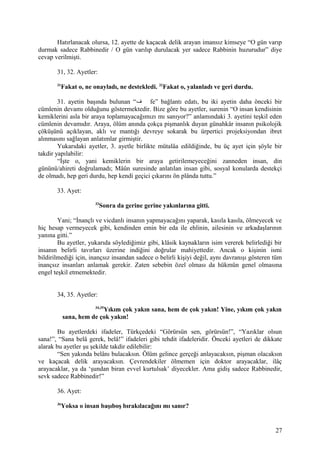 Hatırlanacak olursa, 12. ayette de kaçacak delik arayan imansız kimseye “O gün varıp
durmak sadece Rabbinedir / O gün varılıp durulacak yer sadece Rabbinin huzurudur” diye
cevap verilmişti.
31, 32. Ayetler:
31
Fakat o, ne onayladı, ne destekledi. 32
Fakat o, yalanladı ve geri durdu.
31. ayetin başında bulunan “‫ف‬ fe” bağlantı edatı, bu iki ayetin daha önceki bir
cümlenin devamı olduğunu göstermektedir. Bize göre bu ayetler, surenin “O insan kendisinin
kemiklerini asla bir araya toplamayacağımızı mı sanıyor?” anlamındaki 3. ayetini teşkil eden
cümlenin devamıdır. Araya, ölüm anında çokça pişmanlık duyan günahkâr insanın psikolojik
çöküşünü açıklayan, aklı ve mantığı devreye sokarak bu ürpertici projeksiyondan ibret
alınmasını sağlayan anlatımlar girmiştir.
Yukarıdaki ayetler, 3. ayetle birlikte mütalâa edildiğinde, bu üç ayet için şöyle bir
takdir yapılabilir:
“İşte o, yani kemiklerin bir araya getirilemeyeceğini zanneden insan, din
gününü/ahireti doğrulamadı; Mâûn suresinde anlatılan insan gibi, sosyal konularda destekçi
de olmadı, hep geri durdu, hep kendi geçici çıkarını ön plânda tuttu.”
33. Ayet:
33
Sonra da gerine gerine yakınlarına gitti.
Yani; “İnançlı ve vicdanlı insanın yapmayacağını yaparak, kasıla kasıla, ölmeyecek ve
hiç hesap vermeyecek gibi, kendinden emin bir eda ile ehlinin, ailesinin ve arkadaşlarının
yanına gitti.”
Bu ayetler, yukarıda söylediğimiz gibi, klâsik kaynakların isim vererek belirlediği bir
insanın belirli tavırları üzerine indiğini doğrular mahiyettedir. Ancak o kişinin ismi
bildirilmediği için, inançsız insandan sadece o belirli kişiyi değil, aynı davranışı gösteren tüm
inançsız insanları anlamak gerekir. Zaten sebebin özel olması da hükmün genel olmasına
engel teşkil etmemektedir.
34, 35. Ayetler:
34,35
Yıkım çok yakın sana, hem de çok yakın! Yine, yıkım çok yakın
sana, hem de çok yakın!
Bu ayetlerdeki ifadeler, Türkçedeki “Görürsün sen, görürsün!”, “Yazıklar olsun
sana!”, “Sana belâ gerek, belâ!” ifadeleri gibi tehdit ifadeleridir. Önceki ayetleri de dikkate
alarak bu ayetler şu şekilde takdir edilebilir:
“Sen yakında belânı bulacaksın. Ölüm gelince gerçeği anlayacaksın, pişman olacaksın
ve kaçacak delik arayacaksın. Çevrendekiler ölmemen için doktor arayacaklar, ilâç
arayacaklar, ya da ‘şundan biran evvel kurtulsak’ diyecekler. Ama gidiş sadece Rabbinedir,
sevk sadece Rabbinedir!”
36. Ayet:
36
Yoksa o insan başıboş bırakılacağını mı sanır?
27
 