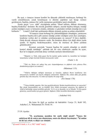 Bu ayet, o inançsız insanın kendini bu dünyada yükümlü tutulmayan, herhangi bir
vazife emredilmeyen, yasak konulmayan ve ahirette yaptıkları için hesap vermesi
gerekmeyen, başıboş, manasız bir varlık sanmaması gerektiğine işaret etmektedir.
Ayette geçen “‫قدى‬‫ق‬‫س‬ südâ” sözcüğünün anlamı “ihmal edilmiş, dikkate alınmamış,
başıboş bırakılmış” demektir. Bu sözcük genellikle sahipsiz, arazide başıboş dolaşan, istediği
yerden istediğini yiyen ve kimsenin etinden, sütünden ve gücünden istifade etmediği deve için
kullanılır.13
Lisanü’l-Arab’taki açıklamalar dikkate alınarak ayetten şu anlam çıkarılabilir:
“O inançsız insan herhangi bir yükümlülüğünün olmadığını, yaratıcının
kendisini başıboş deve gibi canının istediği yerden istediğini yesin diye yarattığını,
kendisine verilen akıl ve zekâdan sorulmayacağını mı sanıyor? O deve değildir.
Onda devede olmayan donanım vardır. Bu donanım dünya için değil ahiret yurdu
içindir. O başıboş bırakılmayacaktır; istese de istemese de ahiret yurduna
götürülecektir.”
Kıyamet suresinde “insanın başıboş bir yaratık olmadığı ve sürekli
kontrol altında tutulduğu” şeklinde tek bir soru cümlesiyle yapılan bu uyarı,
Kur’an’ın değişik yerlerinde detay verilmek suretiyle tekrarlanmıştır:
1-4
Bilginler ve Târık; delip geçen Kur’ân âyetleri grubu tanıktır ki, kesinlikle her benliğini
tamamlamış varlığın üzerinde birtakım koruyucular vardır.
(Tarık/ 1- 4)
115
Peki siz, Bizim sizi sadece boş yere oluşturduğumuzu ve şüphesiz sizin yalnızca Bize
döndürülmeyeceğinizi mi sandınız?
(Müminun/ 115)
178
Allah'ın ilâhlığını rabliğini tanımayan şu kimseler, şüphesiz Bizim kendilerine süre
tanıyışımızın, kendileri için hayırlı olduğunu sanmasınlar. Şüphesiz Biz, onlara daha çok günaha
girsinler diye süre tanıyoruz. Ve onlar için alçaltıcı bir azap vardır.
(Âl-i Imran/ 178)
4-6
Yoksa kötülük yapanlar, Bizi öne geçebileceklerini/ Bizden kaçabileceklerini mi sanıyorlar?
İlke olarak benimsedikleri şey, ne kötüdür! Kim Allah'a kavuşmayı umuyorsa, hiç şüphesiz ki
Allah'ın belirlediği zaman kesinlikle gelicidir. Ve O, en iyi duyandır, en iyi bilendir. Ve kim gayret
gösterirse, ancak kendisi için gayret gösterir. Şüphesiz Allah, kesinlikle âlemlerden zengindir.
( Ankebut/ 4-6)
Bu konu ile ilgili şu ayetlere de bakılabilir: Casiye 21, Kehf 102,
Ankebut 2, 4, Muhammed 29, Tövbe 16.
37-39. Ayetler:
37
O, ayarlanmış meniden bir nutfe değil miydi? 38
Sonra bir
embriyon idi de sonra onu oluşturmuş, sonra da düzene koymuştur; 39
ki ondan
da iki eşi; erkek ve dişiyi var etmiştir.
13
(Lisanü’l-Arab, c: 4, s; 542 “südâ” mad.)
28
 