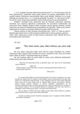 1. ve 2. ayetlerde “Kıyamet gününe kanıt gösteriyorum!” ve “O çok kınayan nefse de
kanıt gösteriyorum!” ifadeleriyle işaret edilen kanıtlar, bu ayetlerle anlatılanlardır. Bu üç
ayetteki kanıtlar, Rabbimizin mucizelerinden başka şeyler değildir. Rabbimiz bu üç ayette
bildirdiği mucizelerini hem 1. ve 2. ayetlerde bahsettiği “kıyamete” ve “çok kınayan nefse”,
hem de 40. ayette sözünü ettiği kendindeki “ölüleri diriltecek güç”e kanıt göstermektedir.
Rabbimiz tarafından kanıt gösterilmiş olan bu biyolojik mucizelerin müminler
tarafından iyice araştırılıp öğrenilmesi gerekmektedir. Bu mucizelerin kendilerinden çok
inançsızlara lâzım olduğunu düşünen inançlı insanların, bunları öğrenip anlatmak suretiyle
inançsızları da inanmaya yönlendirmeleri gerekmektedir. Bu gereklilik, “hakkı tavsiye etmek”
bağlamında ele alınması ve asla ihmal edilmemesi gereken dinî bir görevdir.
İnsanın yaratılışı ile ilgili biyolojik mucizelerden ikisi, “meni” ve “nutfe ile alak”tır.
Bunlarla ilgili olarak Necm ve Alak surelerinin tahlillerinde bir miktar açıklama yapılmıştı.
Nutfe, Alak, Embriyonun evreleri ile ilgili bilimsel araştırmalar tetkik edilerek Kur’an’ın
mucizeliğine şahit oluna bilinir.
40. Ayet:
40
Peki, bütün bunları yapan, ölüleri diriltmeye güç yetiren değil
midir?
Bu soru sadece inançsızlara değil, akıllı olan her insana yöneltilmiş bir sorudur.
Çıkarlarının kölesi olmamış akıllı insanların bu soruya verecekleri cevap “Evet, tüm bunları
yapan, ölüleri de diriltir!” sözlerinden başka bir şey olamaz.
Bu soru insanlara sadece bu ayette değil, bu soruya cevap olabilecek açıklamalarla
birlikte birçok ayette daha işlenmiştir:
15
Peki, Biz, ilk oluşturmada âcizlik mi gösterdik? Hayır, ama onlar yeni bir oluşturuluştan
kuşku içindedirler.
(Kaf/ 15)
57
Elbette göklerin ve yerin oluşturulması, insanların oluşturulmasından daha büyüktür. Ama
insanların çoğu bilmiyorlar.
(Mü’min/57)
5
Ey insanlar! Eğer öldükten sonra dirilmekten kuşkuda iseniz, bilin ki ne olduğunuzu size ortaya
koymak için, şüphesiz Biz, sizi topraktan, sonra nutfeden, sonra bir embriyondan, sonra yapısı belli
belirsiz bir et parçasından oluşturmuşuzdur. Ve Biz, dilediğimizi belli bir süreye kadar rahimlerde
tutarız. Sonra sizi bir çocuk olarak, sonra da olgunluk çağına erişmeniz için çıkartırız. Bununla
beraber kiminiz geçmişte yaptıkları ve yapması gerekirken yapmadıklarını bir bir
hatırlattırılır/öldürülür. Kiminiz de önceki bilgisinden sonra, hiçbir şey bilmemek üzere, ömrünün en
rezil zamanına ulaştırılır. Bir de yeryüzünü görürsün ki sönmüştür; sonra Biz, onun üzerine su
indirdiğimiz zaman harekete geçer, kabarır ve her güzel çiftten bitkiler bitirir.
6
İşte bu, şüphesiz ki Allah'ın hak olması, şüphesiz sadece O'nun, ölüleri diriltmesi ve şüphesiz
sadece O'nun her şeye en iyi güç yetiren olması nedeniyledir.
7
Kıyâmet ise şüphesiz gelicidir. Kesinlikle onda şüphe yoktur. Ve şüphesiz ki Allah, kabirlerde
olan kimseleri diriltecektir.
(Hacc/ 5-7)
29
 