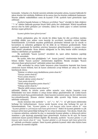 konusudur. Anlaşılan o ki, Kariah suresinin ardından tartışmalar çıkmış, kıyamet hakkında bir
takım itirazlar ileri sürülmüş, Rabbimiz de bu sureye önce bu itirazları reddederek başlamıştır.
İtirazlar şiddetle reddedildikten sonra da kıyamet 37-40. ayetlerle kanıt gösterilerek ispat
edilmiştir.
Ayetlerin başında bulunan ve Türkçeye çevrilirken “hayır” sözcüğü ile ifade ettiğimiz
“ ‫ل‬ la” edatları hakkında geçmişte birçok farklı görüş ileri sürülmüştür. Klâsik kaynaklarda
mevcut olan bu farklı görüşlere yer vermeden, sadece bu cümle yapısı ve anlamı üzerinde
durmayı uygun görüyoruz.
kıyamet gününe kanıt gösteriyorum!
Bizim görüşümüze göre, bir sözcük bir dilden başka bir dile çevrilirken mutlaka
çevrildiği dildeki aynı anlamı veren karşılığı ile çevrilmeli, kesinlikle orijinal hâlinde
bırakılmamalıdır. Çevirilerde meydana gelebilecek yanılmaları önlemek için ise sözcük ve
kavramların ne anlamlara geldiğinin her iki dilde de iyi bilinmesi gerekmektedir. Fakat
maalesef uygulamada bu kurallara yeterince hassasiyet gösterilmemekte ve sonuçta ortaya
fahiş hatalar çıkmaktadır. Konu dinimiz olduğunda ise bu fahiş hatalar telâfisi neredeyse
imkânsız tahribatlara yol açmaktadır.
Bu ayetlerdeki “kasem [yemin]” sözcükleri de, işaret edilen hataların yapıldığı
sözcükler arasındadır.
Bu ayetler, daha önce gördüğümüz “‫قسم‬ kasem [yemin]” cümlelerinden farklı olup
bilinen türdeki “kasem [yemin]” cümlelerinden değildirler. Burada sözcüğün “Kasem
ediyorum [kanıt gösteriyorum]” şeklindeki anlamı kast edilmiştir.
Alak suresinden bu sureye kadar karşımıza çıkan kasemlerin hepsinde hem kasem
cümlesinin kasem bölümü, hem de kasem cümlesinin cevap bölümü yer almış idi. Meselâ
hatırlanacak olursa;
“Kaleme ve onların yazıp durduklarına yemin olsun ki,”
“Geceye yemin olsun ki”
“Fecre yemin olsun ki,”
“Kuşluk vaktine yemin olsun ki,”
“Asra yemin olsun ki,”
“Soluk soluğa koşanlara yemin olsun ki,”
“Güneşe yemin olsun ki,”
“Burçlar sahibi semaya yemin olsun ki,”
şeklindeki ifadeler ile üzerine yemin edilen nesneler veya olaylar, kasemin cevap
bölümündeki teze kanıt olmakta ve ortaya konan iddiayı güçlendirmekte idi. Çünkü kasem
cümlesinin kuralı bunu gerektirmektedir. Zaten kasemin [yeminin] amacı da ileri sürülen tezin
kuvvetlendirilmesidir. [Kasem cümlesi hakkında daha ayrıntılı bilgi Kalem suresinin
tahlilinde verilmiştir].
Ancak; konumuz olan ayetlerde “‫و‬ vav”, “‫ب‬ be”, “‫ت‬ ta” gibi kasem edatlarından
herhangi biri kullanılmamıştır. Ayrıca surede kaseme cevap olan herhangi bir ayet de
bulunmamaktadır. Yani “kıyamet gününe ve çok kınayan nefse kasem ederim ki” veya
“kıyamet gününü ve çok kınayan nefsi kanıt gösteririm ki” ifadesi ile kıyamet gününün ve çok
kınayan nefsin kanıt gösterildiği herhangi bir tez ortaya konmamıştır. Tam aksine, birçok olay
ve manzara anlatılmış, anlatılan bu olay ve manzaralar kıyamet gününe ve dolayısıyla akılsız
insanların o gün duyacağı pişmanlığa kanıt gösterilmiştir. Kısacası bu iki ayet, bir kasem
cümlesinin kasem [yemin] bölümü değildir. Bu durumda, ayetlerin “kıyamet gününe ve çok
kınayan nefse kasem olsun ki” veya “kıyamet gününü ve çok kınayan nefsi kanıt gösteririm
ki” şeklinde çevrilmeleri yanlıştır. Zaten kıyamet gününün kıyameti inkâr eden kişilere kanıt
gösterilmesi de mantıklı değildir.
3
 