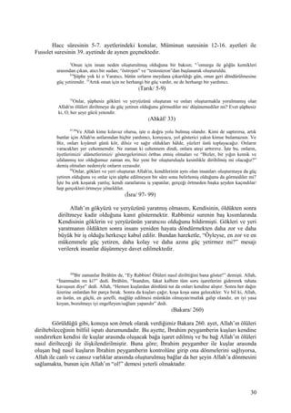 Hacc süresinin 5-7. ayetlerindeki konular, Müminun suresinin 12-16. ayetleri ile
Fussılet suresinin 39. ayetinde de aynen geçmektedir.
5
Onun için insan neden oluşturulmuş olduğuna bir baksın; 6,7
omurga ile göğüs kemikleri
arasından çıkan, atıcı bir sudan; “östrojen” ve “testosteron”dan başlanarak oluşturuldu.
8,9
Şüphe yok ki o Yaratıcı, bütün sırların meydana çıkarıldığı gün, onun geri döndürülmesine
güç yetirendir. 10
Artık onun için ne herhangi bir güç vardır, ne de herhangi bir yardımcı.
(Tarık/ 5-9)
33
Onlar, şüphesiz gökleri ve yeryüzünü oluşturan ve onları oluşturmakla yorulmamış olan
Allah'ın ölüleri diriltmeye de güç yetiren olduğunu görmediler mi/ düşünemediler mi? Evet şüphesiz
ki, O, her şeye gücü yetendir.
(Ahkâf/ 33)
97,98
Ve Allah kime kılavuz olursa, işte o doğru yolu bulmuş olandır. Kimi de saptırırsa, artık
bunlar için Allah'ın astlarından hiçbir yardımcı, koruyucu, yol gösterici yakın kimse bulamazsın. Ve
Biz, onları kıyâmet günü kör, dilsiz ve sağır oldukları hâlde, yüzleri üstü toplayacağız. Onların
varacakları yer cehennemdir. Ne zaman ki cehennem dindi, onlara ateşi arttırırız. İşte bu, onların,
âyetlerimizi/ alâmetlerimizi/ göstergelerimizi örtbas etmiş olmaları ve “Bizler, bir yığın kemik ve
ufalanmış toz olduğumuz zaman mı, biz yeni bir oluşturuluşla kesinlikle diriltilmiş mi olacağız?”
demiş olmaları nedeniyle onların cezasıdır.
99
Onlar, gökleri ve yeri oluşturan Allah'ın, kendilerinin aynı olan insanları oluşturmaya da güç
yetiren olduğunu ve onlar için şüphe edilmeyen bir süre sonu belirlemiş olduğunu da görmediler mi?
İşte bu şirk koşarak yanlış; kendi zararlarına iş yapanlar, gerçeği örtmeden başka şeyden kaçındılar/
hep gerçekleri örtmeye yöneldiler.
(İsra/ 97- 99)
Allah’ın gökyüzü ve yeryüzünü yaratmış olmasını, Kendisinin, öldükten sonra
diriltmeye kadir olduğuna kanıt göstermektir. Rabbimiz surenin baş kısımlarında
Kendisinin göklerin ve yeryüzünün yaratıcısı olduğunu bildirmişti. Gökleri ve yeri
yaratmanın öldükten sonra insanı yeniden hayata döndürmekten daha zor ve daha
büyük bir iş olduğu herkesçe kabul edilir. Bundan hareketle, “Öyleyse, en zor ve en
mükemmele güç yetiren, daha kolay ve daha azına güç yetirmez mi?” mesajı
verilerek insanlar düşünmeye davet edilmektedir.
260
Bir zamanlar İbrâhîm de, “Ey Rabbim! Ölüleri nasıl dirilttiğini bana göster!” demişti. Allah,
“İnanmadın mı ki?” dedi. İbrâhîm, “İnandım, fakat kalbim tüm soru işaretlerini gidererek rahata
kavuşsun diye” dedi. Allah, “Hemen kuşlardan dördünü tut da onları kendine alıştır. Sonra her dağın
üzerine onlardan bir parça bırak. Sonra da kuşları çağır, koşa koşa sana gelecekler. Ve bil ki, Allah,
en üstün, en güçlü, en şerefli, mağlûp edilmesi mümkün olmayan/mutlak galip olandır, en iyi yasa
koyan, bozulmayı iyi engelleyen/sağlam yapandır” dedi.
(Bakara/ 260)
Görüldüğü gibi, konuya son örnek olarak verdiğimiz Bakara 260. ayet, Allah’ın ölüleri
diriltebileceğinin bilfiil ispatı durumundadır. Bu ayette, İbrahim peygamberin kuşları kendine
ısındırırken kendisi ile kuşlar arasında oluşacak bağa işaret edilmiş ve bu bağ Allah’ın ölüleri
nasıl dirilteceği ile ilişkilendirilmiştir. Buna göre; İbrahim peygamber ile kuşlar arasında
oluşan bağ nasıl kuşların İbrahim peygamberin kontrolüne girip ona dönmelerini sağlıyorsa,
Allah ile canlı ve cansız varlıklar arasında oluşturulmuş bağlar da her şeyin Allah’a dönmesini
sağlamakta, bunun için Allah’ın “ol!” demesi yeterli olmaktadır.
30
 