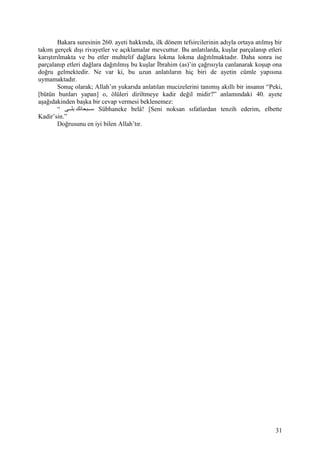 Bakara suresinin 260. ayeti hakkında, ilk dönem tefsircilerinin adıyla ortaya atılmış bir
takım gerçek dışı rivayetler ve açıklamalar mevcuttur. Bu anlatılarda, kuşlar parçalanıp etleri
karıştırılmakta ve bu etler muhtelif dağlara lokma lokma dağıtılmaktadır. Daha sonra ise
parçalanıp etleri dağlara dağıtılmış bu kuşlar İbrahim (as)’in çağrısıyla canlanarak koşup ona
doğru gelmektedir. Ne var ki, bu uzun anlatıların hiç biri de ayetin cümle yapısına
uymamaktadır.
Sonuç olarak; Allah’ın yukarıda anlatılan mucizelerini tanımış akıllı bir insanın “Peki,
[bütün bunları yapan] o, ölüleri diriltmeye kadir değil midir?” anlamındaki 40. ayete
aşağıdakinden başka bir cevap vermesi beklenemez:
“ ‫ققى‬‫ق‬‫بل‬ ‫ققبحانك‬‫ق‬‫س‬ Sübhaneke belâ! [Seni noksan sıfatlardan tenzih ederim, elbette
Kadir’sin.”
Doğrusunu en iyi bilen Allah’tır.
31
 