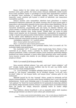 Kasem cümlesi ile ileri sürülen tezin muhataplarca ciddiye alınması, gösterilen
kanıtların somut, gözle görülür, elle tutulur cinsten olmasıyla mümkündür. Çünkü insanlar
bizzat içinde yaşadıkları olayları ve gerçekliğin üç boyutlu halini algılayabilirler; kanıtlarını
da dünyadaki somut olaylardan ve nesnelerden sağlarlar. Surede verilen haberler ise
inançsızlar, cennet, cehennem gibi kıyamet ve ahirete ait haberlerdir, yani inançsızların
inanmadıkları şeylerdir.
İnançsız insanlara zaten inanmadıkları haberlerin kanıt gösterilmesi ve bunlara
inanmalarının beklenmesi anlamsızdır. Bu nedenle, konumuz olan iki ayette kıyamet günü ve
inançsızların o gün duyacakları pişmanlık üzerine yemin edilmiş olması düşünülemez. Bu tarz
haberlere ancak inançlılar “Haber-i Rasül” denilen yolla inanırlar. İnananlar bilirler ki,
mucizelerle desteklenmiş, peygamberliği sabit olan kişiler, bu haberleri Allah’tan vahy
yoluyla almakta ve insanlara aynen iletmektedir. Kaynağı Allah olan bu haberlere hiç kuşku
duymadan ancak müminler inanır. Kelâm ilminde “İstidlâlî Bilgi” adı verilen bu kabul
[inanç], ancak inananlar için söz konusudur. İnançsızlardan, inanmadıkları bir peygamberin
verdiği ve hayatta iken göremeyecekleri türden haberlere inanmalarını beklemek mantıksızdır.
İşte bu nedenle onlara Rabbimizin Kur’an’ın başka surelerindeki kasemleri gibi, inkârı
mümkün olmayacak somut kanıtlar göstermek gerekmektedir.
Açıkladığımız nedenlerle 1 ve 2. ayetlerin anlamı:
Hayır, kıyamet gününe kanıt gösteriyorum!
Hayır, o çok kınayan nefse de kanıt gösteriyorum!
şeklinde olmalıdır. Kıyamet gününe 31-40. ayetlerdeki ifadeler, Nefs-i Levvameh’e de 7-36.
ayetlerdeki ifadeler kanıt gösterilmiştir.
Not: Ayetlerdeki “‫اقسم‬ ‫ل‬ lâ, uksimu” terkibi, buradan başka Tekvir, Beled ve Vakıa
surelerinde de yer almıştır. Ancak o surelerde “la, uksimu” ifadesi “kasem ederim ki”
anlamına gelmektedir. Çünkü o surelerdeki cümleler, kasem cümlesinin gerektirdiği dilbilgisi
kurallarına tam olarak uymaktadır ve kasem edilen [kanıt gösterilen] şeyler somut şeylerdir.
Ayrıca kasemin cevapları olan cümleler de yine dilbilgisi kurallarına uygun olarak aynı
pasajda yer almıştır.
Nefs-i Levvameh [Çok Kınayan Benlik]
Şems suresinin tahlilinde anlamını “can, canlı, canlı insan” olarak verdiğimiz “‫نسفس‬ّ‫ف‬‫ال‬
nefs” sözcüğü, kendine özgü davranış özellikleri olan her tür canlı veya benlik, kişilik
kazanmış kimse olarak anlamlandırılabilir.
“‫لوم‬ Levm [kınamak]” sözcüğünün mübalâğa [abartı] kalıbı olan “‫وامة‬ّ‫ف‬ ‫ل‬ levvameh”
sözcüğü ise “çok kınayan” anlamındadır. Bu iki sözcükten oluşmuş “‫مة‬‫م‬‫وام‬ّ‫ف‬ ‫ل‬ّ‫ف‬‫ا‬ ‫مس‬‫م‬‫نسف‬ّ‫ف‬‫ال‬ nefs-i
levvameh” ifadesi de “çok kınayan benlik, çok kınayan kimse” anlamına gelen bir sıfat
tamlamasıdır.
Müteaddi [geçişli] bir fiil olan “kınamak” fiilinin, ayetteki bu tamlamada mef’ulü
[tümleci] bulunmamaktadır. Yani ayette nefsin [kişinin benliğinin] kimi ve neyi çok kınadığı
açıklanmamıştır. Ancak ayetin bulunduğu pasaj ve bu pasajın konusu dikkate alındığında,
“çok ayıplayan” bu “kimse”nin kıyamet gününün her iki aşamasında da imansızlığı sebebiyle
içine düşmüş olduğu durumdan memnun olmayan ve geçmişteki hayatı için kendisini kınayıp
duran çok pişman biri olduğu, dolayısıyla ayıpladığı kişinin de kendisi olduğu
anlaşılmaktadır.
Yüce Rabbimiz, ahirette hissedilecek o çok acı pişmanlık anlarını akıllı insanların
akledip gerçeği bulmaları için âdeta bir tiyatro sahnesi gibi canlandırmıştır:
27
Ve onların, ateşin üzerinde durduruldukları zaman, “Ah, ne olurdu dünyaya döndürülseydik,
Rabbimizin âyetlerini yalanlamasaydık ve mü’minlerden olsaydık!” deyiverdiklerini bir görsen!
4
 