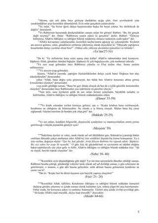 28
Aksine, işin aslı daha önce gizleyip durdukları açığa çıktı. Geri çevrilselerdi yine
yasaklandıkları şeye kesinlikle dönmüşlerdi. Evet onlar gerçekten yalancıdırlar.
29
Ve onlar, “Şu bizim iğreti dünya hayatımızdan başka bir hayat yoktur, biz diriltilecek de
değiliz” demişlerdi.
30
Ve Rablerinin huzurunda durduruldukları zaman onları bir görsen! Rableri: “Bu, bir gerçek
değil miymiş?” der. Onlar: “Rabbimize yemin ederiz ki gerçektir” derler. Rableri: “Öyleyse
küfretmiş; Allah'ın ilâhlığını ve rabliğini bilerek reddetmiş olmanız nedeniyle azabı tadın!” der.
31
Allah'a kavuşmayı yalanlayanlar, kesinlikle kayba/zarara uğrayıp acı çekmişlerdir. Kıyâmet
anı ansızın gelince, onlar, günahlarını sırtlarına yüklenmiş olarak diyecekler ki: “Dünyada yaptığımız
kusurlardan dolayı yazıklar olsun bize!” –Dikkat edin yüklenip durdukları/günahları ne kötüdür!–
( En’âm/27-31)
53
De ki: “Ey nefislerine karşı sınırı aşmış olan kullar! Allah'ın rahmetinden ümit kesmeyin.
Şüphesiz Allah, günahları tümden bağışlar. Şüphesiz O, çok bağışlayıcıdır, çok merhamet edicidir.
54
Ve size azap gelmeden önce Rabbinize yönelin ve O'na teslim olun. Sonra yardım
edilmezsiniz.
55-58
Ve ansızın azap gelmeden,
kişinin, “Allah'ın yanında, yaptığım ölçüsüzlüklerden dolayı yazık bana! Doğrusu ben alay
edenlerdendim” demesinden
yahut “Allah, bana doğru yolu gösterseydi, her hâlde ben Allah'ın koruması altına girmiş
kimselerden olurdum” demesinden
veya azabı gördüğü zaman, “Bana bir geri dönüş olsaydı da ben de o iyilik-güzellik üretenlerden
olsaydım” demesinden önce Rabbinizden size indirilenin en güzelini izleyin.”
59
Tam tersi, sana âyetlerim geldi de sen onları hemen yalanladın, büyüklük tasladın ve
kâfirlerden; Allah'ın ilâhlığını ve rabliğini bilerek reddedenlerden oldun.
(Zümer/ 53-59)
25-29
Ve kitabı solundan verilen kimseye gelince; işte o: “Keşke kitabım bana verilmeseydi,
hesabımın ne olduğunu da bilmeseydim. Ne olurdu o iş bitmiş olsaydı. Malım bana hiç yarar
sağlamadı. Gücüm/otoritem de benden yok olup gitti” der.
(Hakkah/ 25-29)
39
Ve sen onları, kendileri bilgisizlik, duyarsızlık içindeyken ve inanmıyorlarken emrin yerine
getirileceği o büyük pişmanlık günüyle uyar!
(Meryem/ 39)
38-40
İndirilmiş âyetler ve vahiy, tanık olarak saf saf dikildikleri gün, Rahmân'ın [yarattığı bütün
canlılara dünyada çokça merhamet eden Allah'ın] izin verdikleri dışında hiç kimse konuşamaz. Ve o
izin verilen, doğruyu söyler: “İşte bu, hak gündür. Artık dileyen Rabbine bir sığınak edinir. Şüphesiz
Biz sizi yakın bir azap ile uyardık.” O gün, kişi iki gücünün/mal ve çevresinin ne takdim ettiğine
bakar/yaptıklarıyla yüz yüze gelir ve kâfir; Allah'ın ilâhlığını ve rabliğini bilerek reddeden kişi: “Ah
ne olaydı, ben bir toprak olsaydım” der.
(Nebe/ 38- 40)
21-23
Kesinlikle sizin düşündüğünüz gibi değil! Yer üst üste sarsıntılarla dümdüz edildiği zaman,
Rabbinin hesaba çektiği, gönderdiği vahiyler tanık olarak saf saf dizildiği zaman, o gün cehennem de
getirilmiştir; o insanın, o gün aklı başına gelecektir, artık aklının başına gelmesinin kendisine ne
yararı var ki!
24
Der ki: “Keşke ben bu âhiret hayatım için hazırlık yapmış olsaydım!”
(Fecr/ 21- 24)
64-66
Kesinlikle Allah, kâfirleri; Kendisinin ilâhlığını ve rabliğini bilerek reddeden kimseleri
dışlayıp gözden çıkarmış ve içinde sonsuz olarak kalmaları için, onlara çılgın bir ateş hazırlamıştır.
Onlar orada, bir koruyucu yakın ve yardımcı bulamazlar. Yüzleri ateş içinde evrilip çevrildiği gün,
“Ah keşke Allah'a itaat etseydik, elçiye itaat etseydik!” diyecekler.
(Ahzab/ 64-66)
5
 