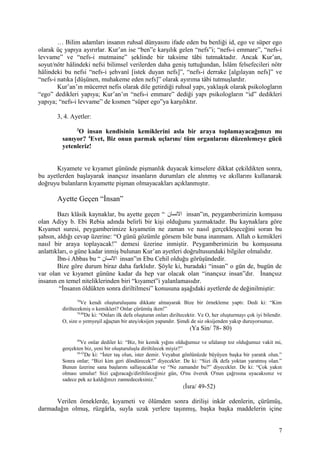 … Bilim adamları insanın ruhsal dünyasını ifade eden bu benliği id, ego ve süper ego
olarak üç yapıya ayırırlar. Kur’an ise “ben”e karşılık gelen “nefs”i; “nefs-i emmare”, “nefs-i
levvame” ve “nefs-i mutmaine” şeklinde bir taksime tâbi tutmaktadır. Ancak Kur’an,
soyut/nötr hâlindeki nefsi bilimsel verilerden daha geniş tuttuğundan, İslâm felsefecileri nötr
hâlindeki bu nefsi “nefs-i şehvanî [istek duyan nefs]”, “nefs-i derrake [algılayan nefs]” ve
“nefs-i natıka [düşünen, muhakeme eden nefs]” olarak ayırıma tâbi tutmuşlardır.
Kur’an’ın mücerret nefis olarak dile getirdiği ruhsal yapı, yaklaşık olarak psikologların
“ego” dedikleri yapıya; Kur’an’ın “nefs-i emmare” dediği yapı psikologların “id” dedikleri
yapıya; “nefs-i levvame” de kısmen “süper ego”ya karşılıktır.
3, 4. Ayetler:
3
O insan kendisinin kemiklerini asla bir araya toplamayacağımızı mı
sanıyor? 4
Evet, Biz onun parmak uçlarını/ tüm organlarını düzenlemeye gücü
yetenleriz!
Kıyamete ve kıyamet gününde pişmanlık duyacak kimselere dikkat çekildikten sonra,
bu ayetlerden başlayarak inançsız insanların durumları ele alınmış ve akıllarını kullanarak
doğruyu bulanların kıyamette pişman olmayacakları açıklanmıştır.
Ayette Geçen “İnsan”
Bazı klâsik kaynaklar, bu ayette geçen “ ‫السنسان‬ insan”ın, peygamberimizin komşusu
olan Adiyy b. Ebi Rebia adında belirli bir kişi olduğunu yazmaktadır. Bu kaynaklara göre
Kıyamet suresi, peygamberimize kıyametin ne zaman ve nasıl gerçekleşeceğini soran bu
şahsın, aldığı cevap üzerine: “O günü gözümle görsem bile buna inanmam. Allah o kemikleri
nasıl bir araya toplayacak!” demesi üzerine inmiştir. Peygamberimizin bu komşusuna
anlattıkları, o güne kadar inmiş bulunan Kur’an ayetleri doğrultusundaki bilgiler olmalıdır.
İbn-i Abbas bu “ ‫السنسان‬ insan”ın Ebu Cehil olduğu görüşündedir.
Bize göre durum biraz daha farklıdır. Şöyle ki, buradaki “insan” o gün de, bugün de
var olan ve kıyamet gününe kadar da hep var olacak olan “inançsız insan”dır. İnançsız
insanın en temel niteliklerinden biri “kıyamet”i yalanlamasıdır.
“İnsanın öldükten sonra diriltilmesi” konusuna aşağıdaki ayetlerde de değinilmiştir:
78
Ve kendi oluşturuluşunu dikkate almayarak Bize bir örnekleme yaptı: Dedi ki: “Kim
diriltecekmiş o kemikleri? Onlar çürümüş iken!”
79,80
De ki: “Onları ilk defa oluşturan onları diriltecektir. Ve O, her oluşturmayı çok iyi bilendir.
O, size o yemyeşil ağaçtan bir ateş/oksijen yapandır. Şimdi de siz oksijenden yakıp duruyorsunuz.
(Ya Sin/ 78- 80)
49
Ve onlar dediler ki: “Biz, bir kemik yığını olduğumuz ve ufalanıp toz olduğumuz vakit mi,
gerçekten biz, yeni bir oluşturuluşla diriltilecek miyiz?”
50-52
De ki: “İster taş olun, ister demir. Veyahut gönlünüzde büyüyen başka bir yaratık olun.”
Sonra onlar; “Bizi kim geri döndürecek?” diyecekler. De ki: “Sizi ilk defa yoktan yaratmış olan.”
Bunun üzerine sana başlarını sallayacaklar ve “Ne zamandır bu?” diyecekler. De ki: “Çok yakın
olması umulur! Sizi çağıracağı/diriltileceğiniz gün, O'nu överek O'nun çağrısına uyacaksınız ve
sadece pek az kaldığınızı zannedeceksiniz.”
(İsra/ 49-52)
Verilen örneklerde, kıyameti ve ölümden sonra dirilişi inkâr edenlerin, çürümüş,
darmadağın olmuş, rüzgârla, suyla uzak yerlere taşınmış, başka başka maddelerin içine
7
 