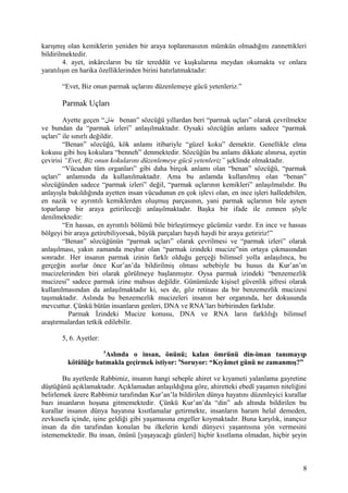 karışmış olan kemiklerin yeniden bir araya toplanmasının mümkün olmadığını zannettikleri
bildirilmektedir.
4. ayet, inkârcıların bu tür tereddüt ve kuşkularına meydan okumakta ve onlara
yaratılışın en harika özelliklerinden birini hatırlatmaktadır:
“Evet, Biz onun parmak uçlarını düzenlemeye gücü yetenleriz.”
Parmak Uçları
Ayette geçen “‫بنان‬ benan” sözcüğü yıllardan beri “parmak uçları” olarak çevrilmekte
ve bundan da “parmak izleri” anlaşılmaktadır. Oysaki sözcüğün anlamı sadece “parmak
uçları” ile sınırlı değildir.
“Benan” sözcüğü, kök anlamı itibariyle “güzel koku” demektir. Genellikle elma
kokusu gibi hoş kokulara “benneh” denmektedir. Sözcüğün bu anlamı dikkate alınırsa, ayetin
çevirisi “Evet, Biz onun kokularını düzenlemeye gücü yetenleriz” şeklinde olmaktadır.
“Vücudun tüm organları” gibi daha birçok anlamı olan “benan” sözcüğü, “parmak
uçları” anlamında da kullanılmaktadır. Ama bu anlamda kullanılmış olan “benan”
sözcüğünden sadece “parmak izleri” değil, “parmak uçlarının kemikleri” anlaşılmalıdır. Bu
anlayışla bakıldığında ayetten insan vücudunun en çok işlevi olan, en ince işleri halledebilen,
en nazik ve ayrıntılı kemiklerden oluşmuş parçasının, yani parmak uçlarının bile aynen
toparlanıp bir araya getirileceği anlaşılmaktadır. Başka bir ifade ile zımnen şöyle
denilmektedir:
“En hassas, en ayrıntılı bölümü bile birleştirmeye gücümüz vardır. En ince ve hassas
bölgeyi bir araya getirebiliyorsak, büyük parçaları haydi haydi bir araya getiririz!”
“Benan” sözcüğünün “parmak uçları” olarak çevrilmesi ve “parmak izleri” olarak
anlaşılması, yakın zamanda meşhur olan “parmak izindeki mucize”nin ortaya çıkmasından
sonradır. Her insanın parmak izinin farklı olduğu gerçeği bilimsel yolla anlaşılınca, bu
gerçeğin asırlar önce Kur’an’da bildirilmiş olması sebebiyle bu husus da Kur’an’ın
mucizelerinden biri olarak görülmeye başlanmıştır. Oysa parmak izindeki “benzemezlik
mucizesi” sadece parmak izine mahsus değildir. Günümüzde kişisel güvenlik şifresi olarak
kullanılmasından da anlaşılmaktadır ki, ses de, göz retinası da bir benzemezlik mucizesi
taşımaktadır. Aslında bu benzemezlik mucizeleri insanın her organında, her dokusunda
mevcuttur. Çünkü bütün insanların genleri, DNA ve RNA’ları birbirinden farklıdır.
Parmak İzindeki Mucize konusu, DNA ve RNA ların farklılığı bilimsel
araştırmalardan tetkik edilebilir.
5, 6. Ayetler:
5
Aslında o insan, önünü; kalan ömrünü din-iman tanımayıp
kötülüğe batmakla geçirmek istiyor: 6
Soruyor: “Kıyâmet günü ne zamanmış?”
Bu ayetlerde Rabbimiz, insanın hangi sebeple ahiret ve kıyameti yalanlama gayretine
düştüğünü açıklamaktadır. Açıklamadan anlaşıldığına göre, ahiretteki ebedî yaşamın niteliğini
belirlemek üzere Rabbimiz tarafından Kur’an’la bildirilen dünya hayatını düzenleyici kurallar
bazı insanların hoşuna gitmemektedir. Çünkü Kur’an’da “din” adı altında bildirilen bu
kurallar insanın dünya hayatına kısıtlamalar getirmekte, insanların haram helal demeden,
zevkusefa içinde, işine geldiği gibi yaşamasına engeller koymaktadır. Buna karşılık, inançsız
insan da din tarafından konulan bu ilkelerin kendi dünyevi yaşantısına yön vermesini
istememektedir. Bu insan, önünü [yaşayacağı günleri] hiçbir kısıtlama olmadan, hiçbir şeyin
8
 