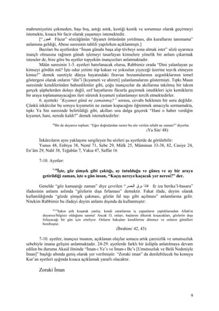 mahrumiyetini çekmeden, başı boş, astığı astık, kestiği kestik ve sorumsuz olarak geçirmeyi
istemekte, kısaca bir facir olarak yaşamayı istemektedir.
[“‫فجور‬ Fücur” sözcüğünün “diyanet örtüsünün yırtılması, din kurallarını tanımama”
anlamına geldiği, Abese suresinin tahlili yapılırken açıklanmıştı.]
Bazıları bu ayetlerden “İnsan günahı başa alıp tövbeyi sona almak ister” sözü uyarınca
inançlı olmasına rağmen günah işlemeyi tasarlayan kimselere yönelik bir anlam çıkarmak
isteseler de, bize göre bu ayetler topyekûn inançsızları anlatmaktadır.
Mâûn suresinin 1-3. ayetleri hatırlanacak olursa, Rabbimiz orada “Dini yalanlayan şu
kimseyi gördün mü? İşte odur yetimi itip kakan ve yoksulun yiyeceği üzerine teşvik etmeyen
kimse!” demek suretiyle dünya hayatındaki firavun bozuntularının azgınlıklarının temel
göstergesi olarak onların “din”i [kıyameti ve ahireti] yalanlamalarını göstermişti. Tıpkı Maun
suresinde kendilerinden bahsedilenler gibi, çoğu inançsızlar da akıllarına takılmış bir takım
gerçek şüphelerden dolayı değil, sırf hayatlarını fücurla geçirmek istedikleri için kemiklerin
bir araya toplanamayacağını ileri sürerek kıyameti yalanlamayı tercih etmektedirler.
6. ayetteki “Kıyamet günü ne zamanmış?” sorusu, cevabı beklenen bir soru değildir.
Çünkü inkârcılar bu soruyu kıyametin ne zaman kopacağını öğrenmek amacıyla sormamakta,
tıpkı Ya Sin suresinde belirtildiği gibi, akılları sıra dalga geçerek “Hani o haber verdiğin
kıyamet, hani, nerede kaldı?” demek istemektedirler:
48
Bir de duyarsız toplum: “Eğer doğrulardan iseniz bu söz verilen tehdit ne zaman?” diyorlar.
(Ya Sin/ 48)
İnkârcıların aynı yaklaşımı sergileyen bu sözleri şu ayetlerde de görülebilir:
Yunus 48, Enbiya 38, Neml 71, Sebe 29, Mülk 25, Müminun 33-38, 82, Casiye 24,
En’âm 29, Nahl 38, Teğabün 7, Vakıa 47, Saffat 16
7-10. Ayetler:
7-10
İşte, göz şimşek gibi çaktığı, ay tutulduğu ve güneş ve ay bir araya
getirildiği zaman, işte o gün insan, “Kaçış nereye/kaçacak yer neresi?” der.
Genelde “göz kamaştığı zaman” diye çevrilen “‫البصر‬ ‫برق‬ ‫فاذا‬ fe iza berika’l-basaru”
ifadesinin anlamı aslında “gözlerin dışa fırlaması” demektir. Fakat ifade, deyim olarak
kullanıldığında “gözde şimşek çakması, gözün fal taşı gibi açılması” anlamlarına gelir.
Nitekim Rabbimiz bu ifadeyi deyim anlamı dışında da kullanmıştır:
42,43
Sakın şirk koşarak yanlış; kendi zararlarına iş yapanların yaptıklarından Allah'ın
duyarsız/bilgisiz olduğunu sanma! Ancak O, onları, başlarını dikerek koşacakları, gözlerin dışa
fırlayacağı bir gün için erteliyor. Onların bakışları kendilerine dönmez ve onların gönülleri
bomboştur.
(İbrahim/ 42, 43)
7-10. ayetler, inançsız insanın, açıklanan olaylar sonucu artık çaresizlik ve umutsuzluk
sebebiyle imana gelişini anlatmaktadır. 24-29. ayetlerde farklı bir üslûpla anlatılmaya devam
edilen bu duruma Akaid ilminde “İman-ı Ye’s ve İman-ı Be’s [Umutsuzluk ve Belâ Nedeniyle
İman]” başlığı altında geniş olarak yer verilmiştir. “Zoraki iman” da denilebilecek bu konuyu
Kur’an ayetleri ışığında kısaca açıklamak yararlı olacaktır.
Zoraki İman
9
 