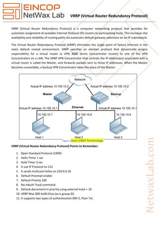 VRRP (Virtual Router Redundancy Protocol)
VRRP (Virtual Router Redundancy Protocol) is a computer networking protocol that provides for
automatic assignment of available Internet Protocol (IP) routers to participating hosts. This increases the
availability and reliability of routing paths via automatic default gateway selections on an IP subnetwork.
The Virtual Router Redundancy Protocol (VRRP) eliminates the single point of failure inherent in the
static default routed environment. VRRP specifies an election protocol that dynamically assigns
responsibility for a virtual router (a VPN 3000 Series Concentrator cluster) to one of the VPN
Concentrators on a LAN. The VRRP VPN Concentrator that controls the IP address(es) associated with a
virtual router is called the Master, and forwards packets sent to those IP addresses. When the Master
becomes unavailable, a backup VPN Concentrator takes the place of the Master.
VRRP (Virtual Router Redundancy Protocol) Points to Remember:
1. Open Standard Protocol (1999)
2. Hello Timer 1 sec
3. Hold Timer 3 sec
4. It use IP Protocol no 112
5. It sends multicast hellos on 224.0.0.18
6. Default Preempt enable
7. Default Priority 100
8. No inbuilt Track command
9. Default decrement in priority using external track = 10
10. VRRP Mac 000.5e00.01xx (xx is group ID)
11. It supports two types of authentication MD-5, Plain Txt.
Figure 1 Basic VRRP Terminology
 