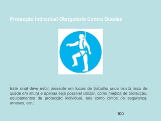 100
Protecção Individual Obrigatória Contra Quedas
Este sinal deve estar presente em locais de trabalho onde exista risco de
queda em altura e apenas seja possível utilizar, como medida de protecção,
equipamentos de protecção individual, tais como cintos de segurança,
arneses, etc..
 