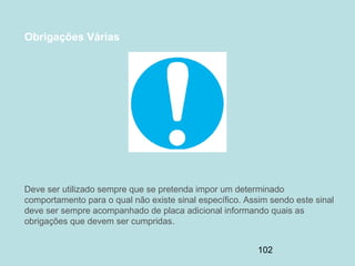 102
Obrigações Várias
Deve ser utilizado sempre que se pretenda impor um determinado
comportamento para o qual não existe sinal específico. Assim sendo este sinal
deve ser sempre acompanhado de placa adicional informando quais as
obrigações que devem ser cumpridas.
 
