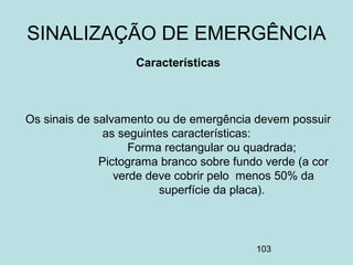 103
Características
Os sinais de salvamento ou de emergência devem possuir
as seguintes características:
Forma rectangular ou quadrada;
Pictograma branco sobre fundo verde (a cor
verde deve cobrir pelo menos 50% da
superfície da placa).
SINALIZAÇÃO DE EMERGÊNCIA
 