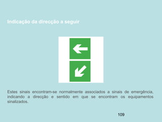 109
Indicação da direcção a seguir
Estes sinais encontram-se normalmente associados a sinais de emergência,
indicando a direcção e sentido em que se encontram os equipamentos
sinalizados.
 