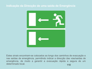 110
Indicação da Direcção de uma saída de Emergência
Estes sinais encontram-se colocados ao longo dos caminhos de evacuação e
nas saídas de emergência, permitindo indicar a direcção das vias/saídas de
emergência, de modo a garantir a evacuação rápida e segura de um
determinado local.
 