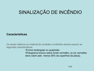 111
Características
Os sinais relativos ao material de combate a incêndios devem possuir as
seguintes características:
•Forma rectangular ou quadrada;
•Pictograma branco sobre fundo vermelho, (a cor vermelha
deve cobrir pelo menos 50% da superfície da placa).
SINALIZAÇÃO DE INCÊNDIO
 