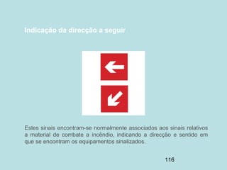 116
Indicação da direcção a seguir
Estes sinais encontram-se normalmente associados aos sinais relativos
a material de combate a incêndio, indicando a direcção e sentido em
que se encontram os equipamentos sinalizados.
 