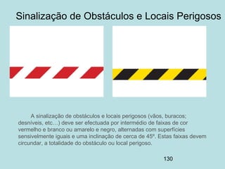 130
Sinalização de Obstáculos e Locais Perigosos
A sinalização de obstáculos e locais perigosos (vãos, buracos;
desníveis, etc…) deve ser efectuada por intermédio de faixas de cor
vermelho e branco ou amarelo e negro, alternadas com superfícies
sensivelmente iguais e uma inclinação de cerca de 45º. Estas faixas devem
circundar, a totalidade do obstáculo ou local perigoso.
 