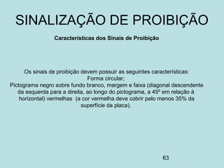 63
Características dos Sinais de Proibição
Os sinais de proibição devem possuir as seguintes características:
Forma circular;
Pictograma negro sobre fundo branco, margem e faixa (diagonal descendente
da esquerda para a direita, ao longo do pictograma, a 45º em relação à
horizontal) vermelhas (a cor vermelha deve cobrir pelo menos 35% da
superfície da placa).
SINALIZAÇÃO DE PROIBIÇÃO
 