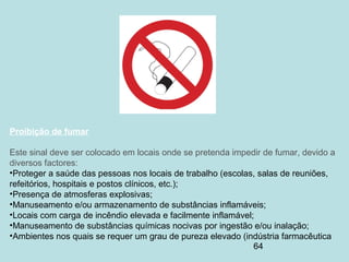 64
Proibição de fumar
Este sinal deve ser colocado em locais onde se pretenda impedir de fumar, devido a
diversos factores:
•Proteger a saúde das pessoas nos locais de trabalho (escolas, salas de reuniões,
refeitórios, hospitais e postos clínicos, etc.);
•Presença de atmosferas explosivas;
•Manuseamento e/ou armazenamento de substâncias inflamáveis;
•Locais com carga de incêndio elevada e facilmente inflamável;
•Manuseamento de substâncias químicas nocivas por ingestão e/ou inalação;
•Ambientes nos quais se requer um grau de pureza elevado (indústria farmacêutica
 