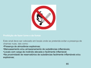 65
Proibição de fazer lume e de fumar
Este sinal deve ser colocado em locais onde se pretenda evitar a presença de
chamas nuas, tais como:
•Presença de atmosferas explosivas;
•Manuseamento e/ou armazenamento de substâncias inflamáveis;
•Locais com carga de incêndio elevada e facilmente inflamável;
•Na proximidade de reservatórios de substâncias facilmente inflamáveis e/ou
explosivas;
 