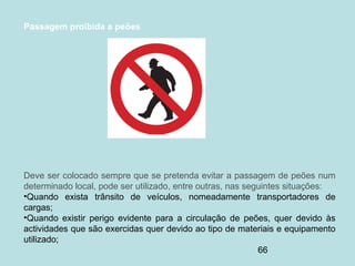 66
Passagem proibida a peões
Deve ser colocado sempre que se pretenda evitar a passagem de peões num
determinado local, pode ser utilizado, entre outras, nas seguintes situações:
•Quando exista trânsito de veículos, nomeadamente transportadores de
cargas;
•Quando existir perigo evidente para a circulação de peões, quer devido às
actividades que são exercidas quer devido ao tipo de materiais e equipamento
utilizado;
 