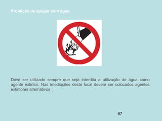67
Proibição de apagar com água
Deve ser utilizado sempre que seja interdita a utilização de água como
agente extintor. Nas imediações deste local devem ser colocados agentes
extintores alternativos
 