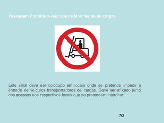 70
Passagem Proibida a veículos de Movimento de cargas
Este sinal deve ser colocado em locais onde se pretende impedir a
entrada de veículos transportadores de cargas. Deve ser afixado junto
dos acessos aos respectivos locais que se pretendem interditar
 