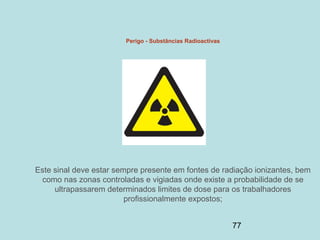 77
Perigo - Substâncias Radioactivas
Este sinal deve estar sempre presente em fontes de radiação ionizantes, bem
como nas zonas controladas e vigiadas onde existe a probabilidade de se
ultrapassarem determinados limites de dose para os trabalhadores
profissionalmente expostos;
 