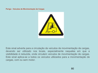 80
Perigo - Veículos de Movimentação de Cargas
Este sinal adverte para a circulação de veículos de movimentação de cargas,
devendo ser utilizado nos locais, especialmente naqueles em que a
visibilidade é reduzida, onde circulem veículos de movimentação de cargas.
Este sinal aplica-se a todos os veículos utilizados para a movimentação de
cargas, com ou sem motor.
 