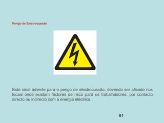 81
Perigo de Electrocussão
Este sinal adverte para o perigo de electrocussão, devendo ser afixado nos
locais onde existam factores de risco para os trabalhadores, por contacto
directo ou indirecto com a energia eléctrica.
 