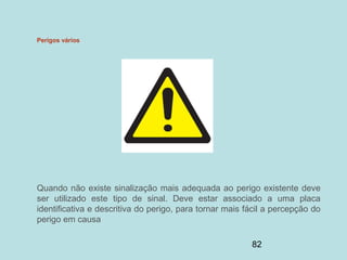 82
Perigos vários
Quando não existe sinalização mais adequada ao perigo existente deve
ser utilizado este tipo de sinal. Deve estar associado a uma placa
identificativa e descritiva do perigo, para tornar mais fácil a percepção do
perigo em causa
 