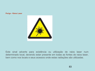 83
Perigo - Raios Laser
Este sinal adverte para existência ou utilização de raios laser num
determinado local, devendo estar presente em todas as fontes de raios laser,
bem como nos locais e seus acessos onde estas radiações são utilizadas.
 