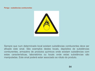 84
Perigo - substâncias comburentes
Sempre que num determinado local existam substâncias comburentes deve ser
afixado este sinal. São exemplos destes locais, depósitos de substâncias
comburentes, armazéns de produtos químicos onde existam substâncias com
estas características, laboratórios ou locais onde estas substâncias são
manipuladas. Este sinal poderá estar associado ao rótulo do produto.
 