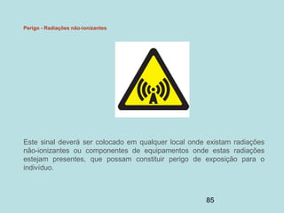 85
Perigo - Radiações não-ionizantes
Este sinal deverá ser colocado em qualquer local onde existam radiações
não-ionizantes ou componentes de equipamentos onde estas radiações
estejam presentes, que possam constituir perigo de exposição para o
indivíduo.
 