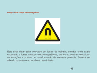 86
Perigo - forte campo electromagnético
Este sinal deve estar colocado em locais de trabalho sujeitos onde existe
exposição a fortes campos electromagnéticos, tais como centrais eléctricas,
subestações e postos de transformação de elevada potência. Deverá ser
afixado no acesso ao local e no seu interior.
 