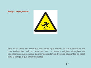 87
Perigo - tropeçamento
Este sinal deve ser colocado em locais que devido às características do
piso (saliências, sulcos desníveis, etc…) possam originar situações de
tropeçamento e/ou queda, permitindo alertar os diversos ocupantes do local
para o perigo a que estão expostos
 