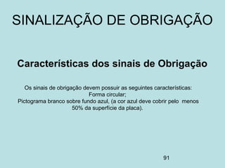 91
Os sinais de obrigação devem possuir as seguintes características:
Forma circular;
Pictograma branco sobre fundo azul, (a cor azul deve cobrir pelo menos
50% da superfície da placa).
Características dos sinais de Obrigação
SINALIZAÇÃO DE OBRIGAÇÃO
 