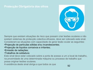 92
Protecção Obrigatória dos olhos
Sempre que existam situações de risco que possam criar lesões oculares e não
existam sistemas de protecção colectiva eficazes, deve ser colocado este sinal.
Consideram-se situações com capacidade de gerar lesão ocular as seguintes:
•Projecção de partículas sólidas e/ou incandescentes;
•Projecção de líquidos corrosivos e irritantes;
•Emissão de radiações;
•Trabalhos de soldadura
Este sinal deve estar colocado sobre a porta de acesso a um a local de trabalho,
na proximidade de uma determinada máquina ou processo de trabalho que
possa originar lesões oculares.
A existência deste sinal obriga a que todos os que
 