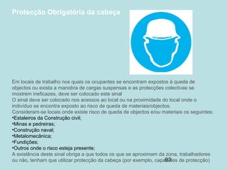 93
Protecção Obrigatória da cabeça
Em locais de trabalho nos quais os ocupantes se encontram expostos à queda de
objectos ou exista a manobra de cargas suspensas e as protecções colectivas se
mostrem ineficazes, deve ser colocado este sinal
O sinal deve ser colocado nos acessos ao local ou na proximidade do local onde o
indivíduo se encontra exposto ao risco de queda de materiais/objectos.
Consideram-se locais onde existe risco de queda de objectos e/ou materiais os seguintes:
•Estaleiros da Construção civil;
•Minas e pedreiras;
•Construção naval;
•Metalomecânica;
•Fundições;
•Outros onde o risco esteja presente;
A existência deste sinal obriga a que todos os que se aproximam da zona, trabalhadores
ou não, tenham que utilizar protecção da cabeça (por exemplo, capacetes de protecção)
 