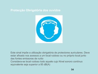 94
Protecção Obrigatória dos ouvidos
Este sinal impõe a utilização obrigatória de protectores auriculares. Deve
estar afixado nos acessos a um local ruidoso ou no próprio local junto
das fontes emissoras de ruído
Considera-se local ruidoso todo aquele cujo Nível sonoro contínuo
equivalente seja superior a 85 dB(A)
 